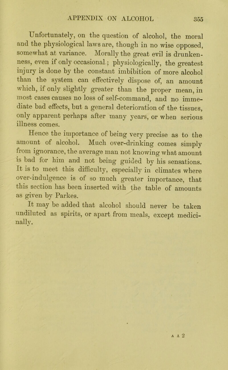 APPENDIX ON ALCOHOL 855 Unfortunately, on the question of alcohol, the moral and the physiological laws are, though in no wise opposed, somewhat at variance. Morally the great evil is drunken- ness, even if only occasional; physiologically, the greatest injury is done by the constant imbibition of more alcohol than the system can effectively dispose of, an amount which, if only slightly greater than the proper mean, in most cases causes no loss of self-command, and no imme- diate bad effects, but a general deterioration of the tissues, only apparent perhaps after many years, or when serious illness comes. Hence the importance of being very precise as to the amount of alcohol. Much over-drinking comes simply from ignorance, the average man not knowing what amount is bad for him and not being guided by his sensations. It is to meet this difficulty, especially in climates where over-indulgence is of so much greater importance, that this section has been inserted with the table of amounts as given by Parkes. It may be added that alcohol should never be taken undiluted as spirits, or apart from meals, except medici- nally. A A 2