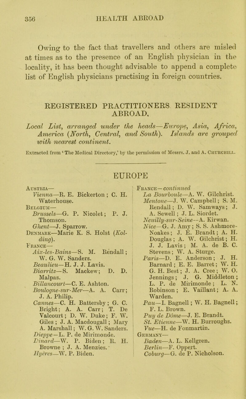 Owing to the fact that travellers and others are misled at times as to the presence of an English physician in the locality, it has been thought advisable to append a complete list of English physicians practising in foreign countries. REGISTERED PRACTITIONERS RESIDENT ABROAD, Local List^ arranged under the heads—Europe, Asia, Africa, America {North, Central, and South). Islands are grouped with nearest continent. Extracted from ‘ The Medical Directory,’ by the permissiou of Messrs. J. and A. Churchili.. EUROPE Austria— Vienna—R. E. Bickerton ; C. H. Waterhouse, Belgium— Brussels—G. P. Nicolet; P. J. Thomson. Ghent—J. Sparrow. Denmark—Marie K. S. Holst {Kol- cling). Prance— Aix-les-Bains—S. M. Eendall; W. G. W. Sanders. Beaulieu—H, J. J. Lavis. Biarritz—S. Mackew; D. D. Malpas. Billancouri—C. E, Ashton. Boulogne-sur-Mer—A. A. Carr; J. A. Philip. Cannes—C. H. Battersby ; G. C. Bright; A. A. Carr; T. De Valcourt; D. W. Duke; F. W. Giles ; J. A. Macdougall ; Mary A. Marshall; W. G. W. Sanders. Dieppe —~L. P. de Mirimonde. Dinarcl—W. P. Biden; 11. H. Browne ; J. A. Menzies.' Hydros—W. P, Biden. ! V'Rk^c^—continued La Bourboule—A. W. Gilchrist. Mentone—J. W. Campbell; S. M.. Kendall; D. W. Samways; J. A. Sewell; J. L. Siordet. Neuilly-sur-Seine—A. Kirwan. Nice—G. J. Amy; S. S. Ashmore- Noakes; J. E. Brandt; A. H. Douglas ; A. W. Gilchrist; H. J. J. Lavis; M. A. de B. C. Stevens; W. A. Sturge. Baris—D. E. Anderson; J. H. Barnard; E. E. Barret; W. H. G. H. Best; J. A. Cree; W. 0. Jennings; J. G. Middleton; L. P. de Mirimonde; L. N. Robinson; E. Vaillant; A. A. Warden. Pali—I. Bagnell; N. H. Bagnell; F. L. Brown. Buy de Dome—J. E. Brandt, St. Etienne—W. H. Burroughs. Vue—H. de Fonmartin. Gerbiany— Baden—A. L. Kellgren. Berlin—F. Oppert. ' Coburg—G. de P. Nicholson.