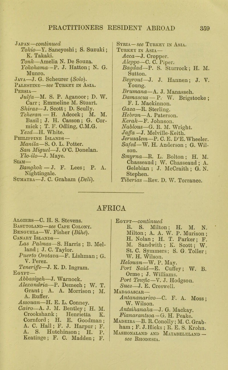 Japan—continued Tokio—Y. Saneyosbi; S. Suzuki; K. Takaki. Tank—Amelia N. De Souza. Yokohama—P. J. Hatton; N. G. Munro. Java—J. G. Scheurer {Solo). Palestine—see Turkey in Asia. Persia— Julfa—M.. S. P. Aganoor; D. W. Carr; Emmeline M. Stuart. Shiraz—J. Scott; D. Scully. Teheran — H. Adcock ; M. M. Basil; J. H. Casson; G. Cor- mick ; T. F. Odling, C.M.G. Yezd—H. White. Philippine Islands— Manila—S. 0. L. Potter. San Miguel—J. O’C. Donelan. Ylo-ilo—J. Maye. Siam— Bangkok — J. F. Lees; P. A. Nightingale. Sumatra—J. C. Graham {Deli). Syria—see Turkey in Asia. Turkey in Asia— Acca—J. Cropper. Alejypo—G. C. Piper. Bagdad—P. S. Sturrock; H. M. Sutton. Beyrout—J. J. Hannen; J. V. Young. Brumana—K. J. Manasseh. Damasctis — P. W. Brigstocke ; F. I. Mackinnon. Gaza—R. Sterling. Hebron—A. Paterson. Kerak—F. Johnson. Nablous—G. R. M. Wright. Jaffa—3. Melville-Keith. Jerusalem—Y. C. E. D’E. Wheeler. Safed—W. H. Anderson ; G. Wil- son. Smyrna—B. L. Bolton; H. M. Chasseaud; W. Chasseaud; A. Gelebian ; J. McCraith ; G. N. Stephen. Tiberias —Rev. D. W. Torrance. AFRICA Algiers—C. H. S. Stevens. Basutoland—see Cape Colony. Benguela—W. Fisher {BiM). Canary Islands— Las Palmas—S. Harris ; B. Mel- land ; J. C. Taylor. Puerto Orotava—F. Lishman ; G. V. Perez. Teneriffe—J. K. D. Ingram. Egypt— Abbasiyeh—J. Warnock. Alexandria—P. Demech ; W. T. Grant; A. A. Morrison; M. A. Ruffer. Assouan—H. E. L. Conney. Cairo—A. J. M. Bentley; H. M. Crookshank; Henrietta K. Cornford ; H. E. Goodman; A. C. Hall; F. J. Harpur; F. A. S. Hutchinson; H. P. Keatinge; F. C. Madden; F. Egypt—coyitinued R. S. Milton; H. M. N. Milton; A. A. W. P. Murison; H. Nolan; H. T. Parker; F. M. Sandwith; K. Scott; W. St. C. Symmers; S. G, Toller; W. H. Wilson. Helouan—W. P. May. Port Said—Y. Cutfey; W. B. Orme ; J. Williams. Port Tevjfic—V. J. Hodgson. Stiez—J. E. Creswell. Madagascar— Antananarivo—C. F. A. Moss • W. Wilson. Antsihanaka—J. G. Mackay. Fianarantsoa — G. H. Peake. Madeira—B. R. Conolly; M. C. Grab- ham ; F. J. Hicks ; R. E. S. Krohn. Mashonaland and Matabeleland — see Rhodesia.