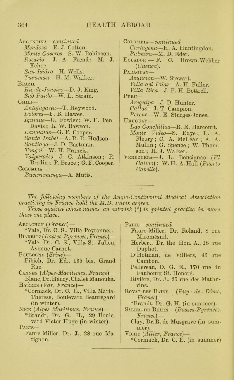 Argentina—continued Mendoza—E. J. Cotton. Monte Caseros—S. W. Eobinson. Rosario — J. A. Frend; M. J. Kehoe. San Isidro—H. Wells. Tncuman—H. M. Walker. Brazil— Rio-de-Janeiro—D. J. King. Sad Paido—W. L. Strain. Chili— Antofagasta—T. Heywood. Dolores—F. B. Hawes. Iguigue—G. Fowler; W. F. Pen- Davis ; L. W. Eawson. Langunas—G. F. Cooper. Santa Isabel—A. E. E. Hudson. Santiago—J. D. Eastman. Tongoi—W. H. Francis. Valparaiso—J. C. Atkinson; E. Bredin ; P. Bruce ; G. F. Cooper. COLOBIBIA— Bucaramanga—A. Mutis. Colombia—continued Cartagena—H. A. Huntingdon. Palmira—M. D. Eder. Ecuador — F. C. Brown-Webber {Cuenca). Paraguay— Asuncion—W. Stewart. Villa del Pilar—k. H. Fuller. Villa Rica—I. F. H. Bottrell. Peru— Areguipa—J. D. Hunter. Callao—-J. T. Campion. Pereni—W. E. Sturges-Jones. Uruguay— Las Conchillas—E. E. Harcourt. Monte Video—S. Edye; L. A. Fleury; C. A. McLean ; A. A. Mullin ; G. Spence ; W. Thom- son ; H. J. Walker. Venezuela—J. L. Bousignac {El Callao) ; W. H. A. Hall {Puerto Cabello). The following members of the Anglo-Continental Medical Association practising in France hold the M.D. Paris degree. Those against ivhose names an asterisk (*) is printed practise in more than one place. Arcachon {France)— *Vale, Dr. C. S., Villa Peyronnet. Biarritz {B asses-Pyrdn^es, France)— =^Vale, Dr. C. S., Villa St. Julien, Avenue Carnot. Boulogne {Seine)— Fibich, Dr. Ed., 135 bis, Grand Eue. Cannes {Alpes-Maritimes, France)— Blanc, Dr. Henry, Chalet Manouka. Hykres {Var, Fra^ice)— *Cormack, Dr. C. E., Villa Maria- Th^r^se, Boulevard Beauregard (in winter). Nice {Alpes-Maritimes, France)— '*‘Brandt, Dr. G. H., 29 Boule- vard Victor Hugo (in winter). Paris— Faure-Miller, Dr. J., 28 rue Ma- tignon. Paris—continued Faure-Miller, Dr. Eoland, 8 rue Miromesnil. Herbert, Dr. the Hon. A., 18 rue Duphot. D’Hotman, de Villiers, 46 rue Cambon. Pellereau, D. G. E., 170 rue du Faubourg St. Honore. Eiviere, Dr. J., 25 rue des Mathu- rins. Eoyat-les-Bains {Puy - de - Dome, France)— *Brandt, Dr. G. H. (in summer). Salies-de-Bearn {Basses-Pyrenees, France)— Clay, Dr.E. de Musgrave (in sum- mer). Vichy {Allicr, France)— ^Cormack, Dr. C. E. (in summer)