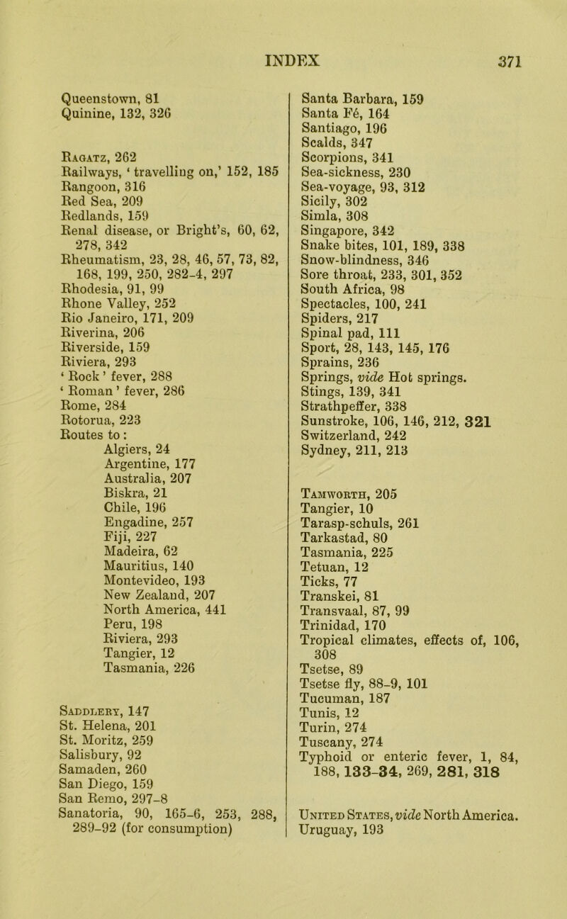 Queenstown, 81 Quinine, 132, 32G Raoatz, 262 Railways, ‘ travelling on,’ 152, 185 Rangoon, 316 Red Sea, 209 Redlands, 159 Renal disease, or Bright’s, 60, 62, 278, 342 Rheumatism, 23, 28, 46, 57, 73, 82, 168, 199, 250, 282-4, 297 Rhodesia, 91, 99 Rhone Valley, 252 Rio Janeiro, 171, 209 Riverina, 206 Riverside, 159 Riviera, 293 ‘ Rock ’ fever, 288 ‘ Roman ’ fever, 286 Rome, 284 Rotorua, 223 Routes to: Algiers, 24 Argentine, 177 Australia, 207 Biskra, 21 Chile, 196 Engadine, 257 Fiji, 227 Madeira, 62 Mauritius, 140 Montevideo, 193 New Zealand, 207 North America, 441 Peru, 198 Riviera, 293 Tangier, 12 Tasmania, 226 Saddlery, 147 St. Helena, 201 St. Moritz, 259 Salisbury, 92 Samaden, 260 San Diego, 159 San Remo, 297-8 Sanatoria, 90, 165-6, 253, 288, 289-92 (for consumption) Santa Barbara, 159 Santa F6, 164 Santiago, 196 Scalds, 347 Scorpions, 341 Sea-sickness, 230 Sea-voyage, 93, 312 Sicily, 302 Simla, 308 Singapore, 342 Snake bites, 101, 189, 338 Snow-blindness, 346 Sore throat, 233, 301, 352 South Africa, 98 Spectacles, 100, 241 Spiders, 217 Spinal pad. 111 Sport, 28, 143, 145, 176 Sprains, 236 Springs, vide Hot springs. Stings, 139, 341 Strathpeffer, 338 Sunstroke, 106, 146, 212, 321 Switzerland, 242 Sydney, 211, 213 Tabiworth, 205 Tangier, 10 Tarasp-schuls, 261 Tarkastad, 80 Tasmania, 225 Tetuan, 12 Ticks, 77 Transkei, 81 Transvaal, 87, 99 Trinidad, 170 Tropical climates, effects of, 106, 308 Tsetse, 89 Tsetse fly, 88-9, 101 Tucuman, 187 Tunis, 12 Turin, 274 Tuscany, 274 Typhoid or enteric fever, 1, 84, 188,133-34, 269, 281, 318 United States, vide North America. Uruguay, 193