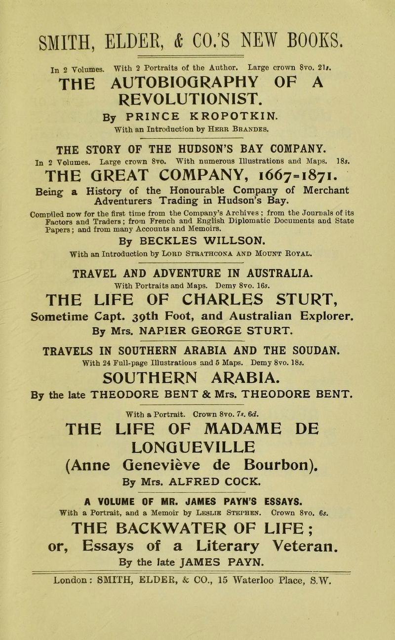 In 2 Volumes. With 2 Portraits of the Author. Large crown 8vo. 21i. THE AUTOBIOGRAPHY OF A REVOLUTIONIST. By PRINCE KROPOTKIN. With an Introduction by Herr Brandks. THE STORY OF THE HUDSON’S BAY COMPANY. In 2 Volumes. Large crown 8to. With numerous Illustrations and Maps. 18«. THE GREAT COMPANY, 1667-1871. Bein^ a History of the Honourable Company of Merchant Adventurers Trading in Hudson’s Bay. Compiled now for the first time from the Company’s Archives : from the Journals of its Factors and Traders; from French and English Diplomatic Documents and State Papers; and from many Accounts and Memoirs. By BECKLES WILLSON. With an Introduction by Lord Strathcona and Mount Royal. TRAVEL AND ADVENTURE IN AUSTRALIA. With Portraits and Maps. Demy 8vo. I65. THE LIFE OF CHARLES STURT, Sometime Capt. 39th Foot, and Australian Explorer. By Mrs. NAPIER GEORGE STURT. TRAVELS IN SOUTHERN ARABIA AND THE SOUDAN. With 24 Full-page Illustrations and 5 Maps. Demy 8vo. 18y. SOUTHERN ARABIA. By the late THEODORE BENT & Mrs. THEODORE BENT. With a Portrait. Crown 8vo. 7.«. 6d. THE LIFE OF MADAME DE LONQUEVILLE (Anne Genevieve de Bourbon). By Mrs. ALFRED COCK. A VOLUME OF MR. JAMES PAYN’S ESSAYS. With a Portrait, and a Memoir by Leslie Stephen. Crown 8vo. 6t. THE BACKWATER OF LIFE; or, Essays of a Literary Veteran. By the late JAMES PAYN.