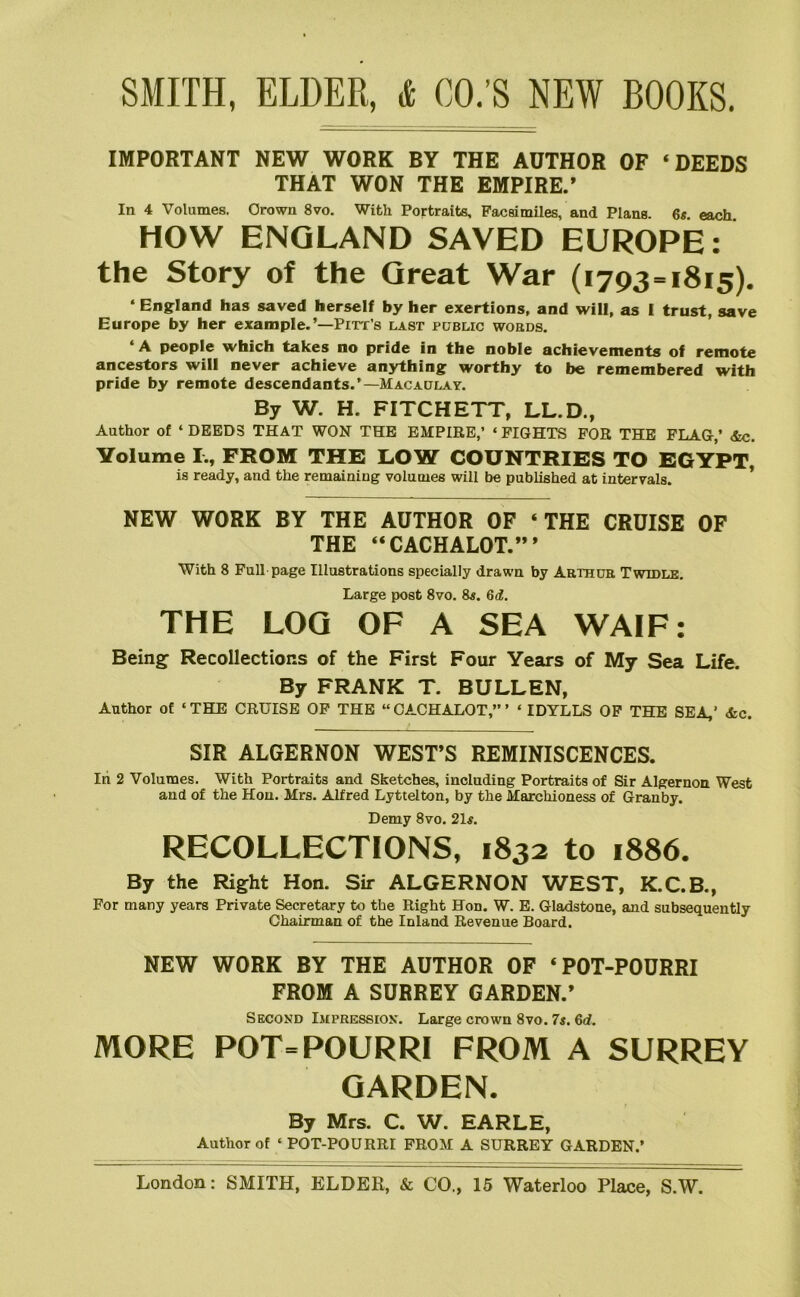 IMPORTANT NEW WORK BY THE AUTHOR OF ‘DEEDS THAT WON THE EMPIRE.’ In 4 Volumes. Crown Svo. With Portraits, Facsimiles, and Plans 6< each HOW ENGLAND SAVED EUROPE: the Story of the Great War (1793=1815), ‘ England has saved herself by her exertions, and will, as 1 trust, save Europe by her example.’—Pitt’s last public words. ‘ A people which takes no pride in the noble achievements of remote ancestors will never achieve an3^hing worthy to be remembered with pride by remote descendants.’—Macaulay. By W. H. FITCHETT, LL.D., Author of ‘ DEEDS THAT WON THE EMPIRE,’ ‘ FIGHTS FOR THE FLAG,’ &c. Volume FROM THE LOW COUNTRIES TO EGYPT, is ready, and the remaining volumes will be published at intervals. * NEW WORK BY THE AUTHOR OF ‘THE CRUISE OF THE “CACHALOT.”’ With 8 Full page Illustrations specially drawn by Arthur Twidle, Large post Svo. 8*. 6d. THE LOQ OF A SEA WAIF: Being Recollections of the First Four Years of My Sea Life. By FRANK T. BULLEN, Author of ‘THE CRUISE OF THE “CACHALOT,”’ ‘ IDYLLS OP THE SEA,’ &c. SIR ALGERNON WEST’S REMINISCENCES. In 2 Volumes. With Portraits and Sketches, including Portraits of Sir Algernon West and of the Hon. Mrs. Alfred Lyttelton, by the Marchioness of Granby. Demy Svo. 21#. RECOLLECTIONS, 1832 to 1886. By the Right Hon. Sir ALGERNON WEST, K.C.B., For many years Private Secretary to the Right Hon. W. E. Gladstone, and subsequently Chairman of the Inland Revenue Board. NEW WORK BY THE AUTHOR OF ‘POT-POURRI FROM A SURREY GARDEN.’ Second Impression. Large crown Svo. 7s. 6d. MORE POT=POURRI FROM A SURREY GARDEN. By Mrs. C. W. EARLE, Author of ‘POT-POURRI FROM A SURREY GARDEN.’