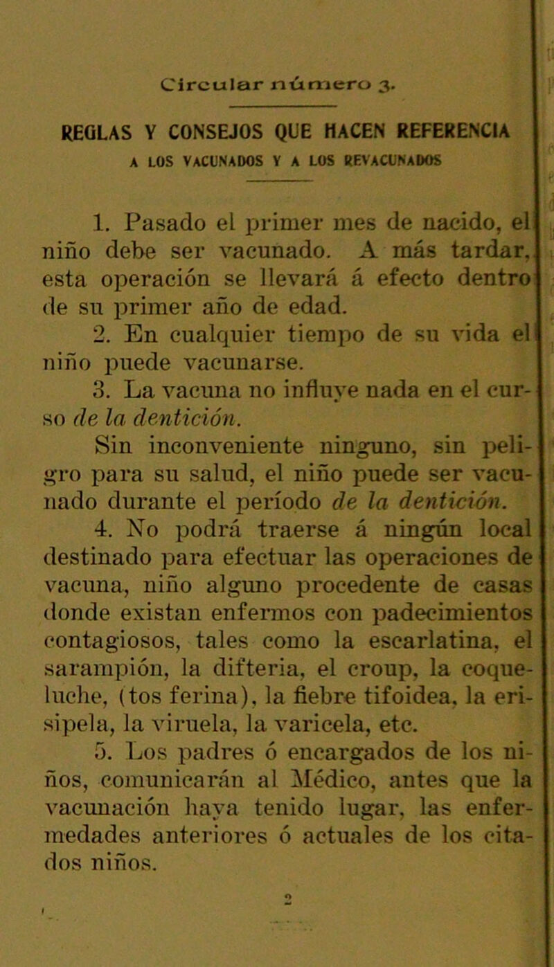 Circular número 3. REGLAS Y CONSEJOS QUE HACEN REFERENCIA A LOS VACUNADOS y a los revacunados 1. Pasado el primer mes de nacido, el niño debe ser vacunado. A más tardar, esta operación se llevará á efecto dentro de su primer año de edad. 2. En cualquier tiempo de su vida el niño puede vacunarse. 3. La vacuna no influye nada en el cur- so de la dentición. Sin inconveniente ninguno, sin peli- gro para su salud, el niño puede ser vacu- nado durante el período de la dentición. 4. No podrá traerse á ningún local destinado para efectuar las operaciones de vacuna, niño alguno procedente de casas donde existan enfermos con padecimientos contagiosos, tales como la escarlatina, el sarampión, la difteria, el croup, la coque- luche, (tos ferina), la fiebre tifoidea, la eri- sipela, la viruela, la varicela, etc. 5. Los padres ó encargados de los ni- ños, comunicarán al Médico, antes que la vacunación haya tenido lugar, las enfer- medades anteriores ó actuales de los cita- dos niños. o I