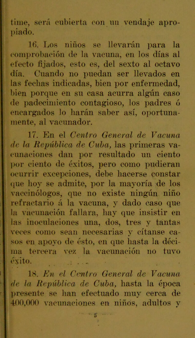 time, será cubierta con un vendaje apro- piado. 1 6. Los niños se llevarán para la comprobación de la vacuna, en los días al efecto fijados, esto es, del sexto al octavo día. Cuando no puedan ser llevados en las fechas indicadas, bien por enfermedad, bien porque en su casa acurra algún caso de padecimiento contagioso, los padres ó encargados lo harán saber así, oportuna- mente, al vacunador. 17. En el Centro General ele Vacuna de la República de Cuba, las primeras va- cunaciones dan por resultado un ciento por ciento de éxitos, pero como pudieran ocurrir excepciones, debe hacerse constar que hoy se admite, por la mayoría de los vaccinólogos, que no existe ningún niño refractario á la vacuna, y dado caso que la vacunación fallara, hay que insistir en las inoculaciones una, dos, tres y tantas veces como sean necesarias y c-ítanse ca- sos en apoyo de ésto, en que hasta la déci- ma tercera vez la vacunación no tuvo éxitO. 18. En el Centro General de Vacuna de la República de Cuba, hasta la época presente se han efectuado muy cerca de 400,000 vacunaciones en niños, adultos y