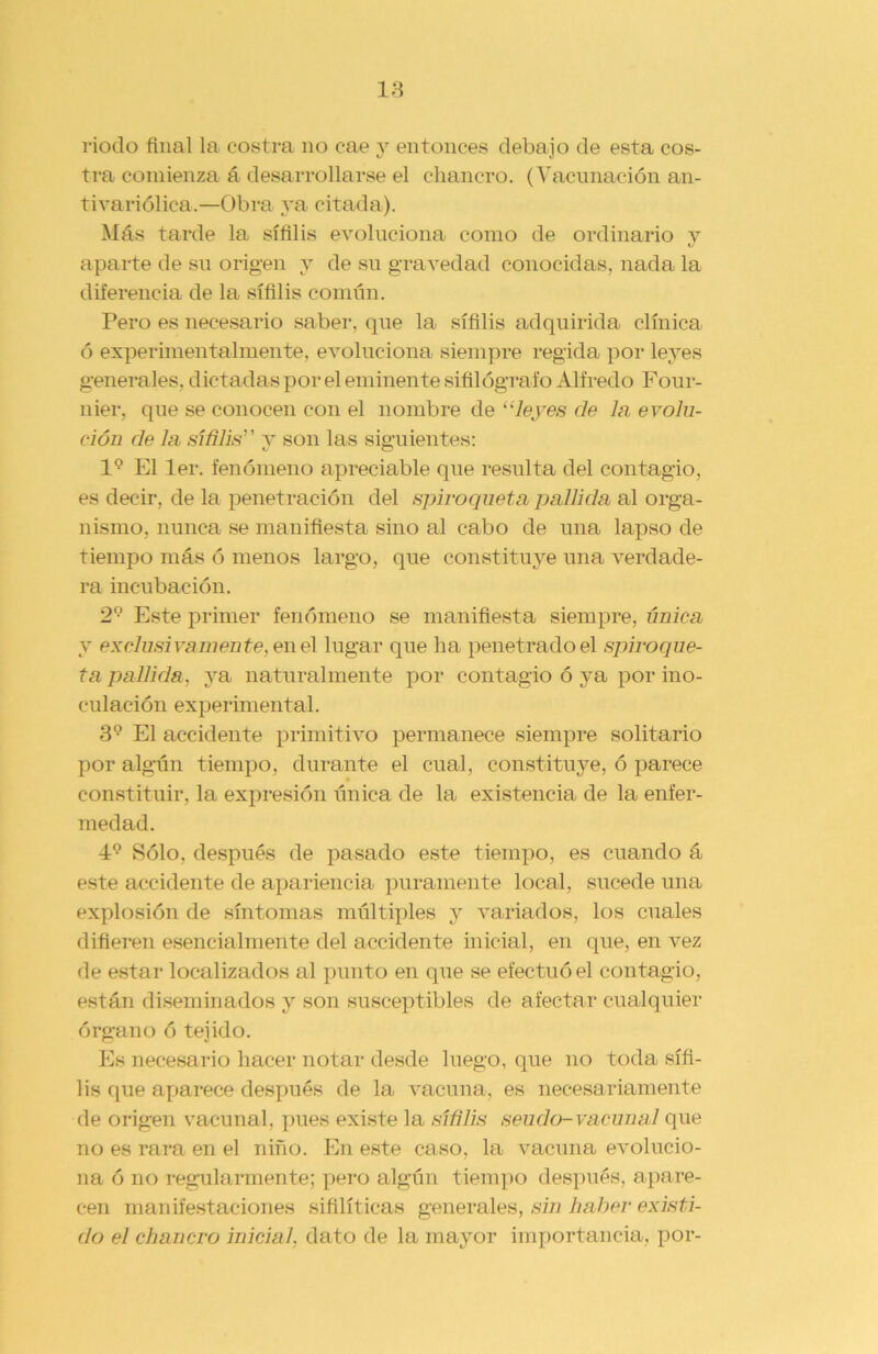 riodo final la costra no cae y entonces debajo de esta cos- tra comienza á desarrollarse el chancro. (Vacunación an- tivariólica.—Obra ya citada). Más tarde la sífilis evoluciona como de ordinario v aparte de su origen y de su gravedad conocidas, nada la diferencia de la sífilis común. Pero es necesario saber, que la sífilis adquirida clínica ó experimentalmente, evoluciona siempre regida por leyes generales, dictadas por el eminente sifilógraío Alfredo Four- nier, que se conocen con el nombre de “leyes de la evolu- ción de la sífilis y son las siguientes: l9 El ler. fenómeno apreciable que resulta del contagio, es decir, de la penetración del spiroqueta pallida al orga- nismo, nunca se manifiesta sino al cabo de una lapso de tiempo más ó menos largo, que constituye una verdade- ra incubación. 29 Este primer fenómeno se manifiesta siempre, única y exclusivamente, en el lugar que ha penetrado el spiroque- ta pallida, ya naturalmente por contagio ó ya por ino- culación experimental. 39 El accidente primitivo permanece siempre solitario por algún tiempo, durante el cual, constituye, ó parece constituir, la expresión única de la existencia de la enfer- medad. 49 Sólo, después de pasado este tiempo, es cuando á este accidente de apariencia puramente local, sucede una explosión de síntomas múltiples y variados, los cuales difieren esencialmente del accidente inicial, en que, en vez de estar localizados al punto en que se efectuó el contagio, están diseminados y son susceptibles de afectar cualquier órgano ó tejido. Es necesario hacer notar desde luego, que no toda sífi- lis que aparece después de la vacuna, es necesariamente (le origen vacunal, pues existe la sífilis sendo- vacunal que no es rara en el niño. En este caso, la vacuna evolucio- na ó no regularmente; pero algún tiempo después, apare- cen manifestaciones sifilíticas generales, sin haber existi- do el chancro inicial, dato de la mayor importancia, por-