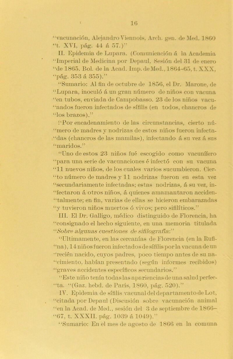 3 G “vacunación, Alejandro Viennois. Arch. gen. de Med. 1800 “t. XVI, pág. 44 á 57.)” II. Epidemia de Lepara. (Comunicación á la Academia “Imperial de Medicina por Depaul, Sesión del 31 de enero “de 1865. Bol. de la Acad. Imp. de Med.. 1864-65, t. XXX, “pág. 353 á 355).” “Sumario: Al fin de octubre de 1856, el L)r. Marañe, de “Lupara, inoculó á un gran número de niños con vacuna “en tubos, enviada de Campobasso. 23 de los niños vacu- nados fueron infectados de sífilis (en todos, chancros de “los brazos).” í‘Por encadenamiento de las circunstancias, cierto nú- “mero de madres y nodrizas de estos niños fueron infecta- bas (chancros de las mamilas), infectando á su vez á sus “maridos.” “Uno de estos 23 niños fué escogido como vacunífero “para una serie de vacunaciones é infectó con su vacuna “11 nuevos niños, de los cuales varios sucumbieron. Cier- “to número de madres y 11 nodrizas fueron en esta vez “secundariamente infectadas; estas nodrizas, á su vez, in- “fectaron á otros niños, á quienes amamantaron acciden- talmente; en fin, varias de ellas se hicieron embarazadas “y tuvieron niños muertos ó vivos; pero sifilíticos. III. El Dr. Galligo, médico distinguido de Florencia, ha “consignado el hecho siguiente, en una memoria titulada “Sobre algunas cuestiones de si fi logro fin:'' “Ultimamente, en las cercanías de Florencia (en la Rufi- “na), 14 niños fueron infectados de sífilis por la vacuna de un “recién nacido, cuyos padres, poco tiempo antes de su na- cimiento, habían presentado (según informes recibidos) “graves accidentes específicos secundarios.” “Este niño tenía todas las apariencias de una salud perfec- ta. “(Gaz. hebd. de Paris, 1860. pág. 520).” IV. Epidemia de sífilis vacunal del departamento de Lot, “citada por Depaul (Discusión sobre vacunación animal “en la Acad. de Med.. sesión del 3 de septiembre de 1866— “67, t, XXXIL pág. 1039 á 1049). “Sumario: En el mes de agosto de 1866 en la comuna