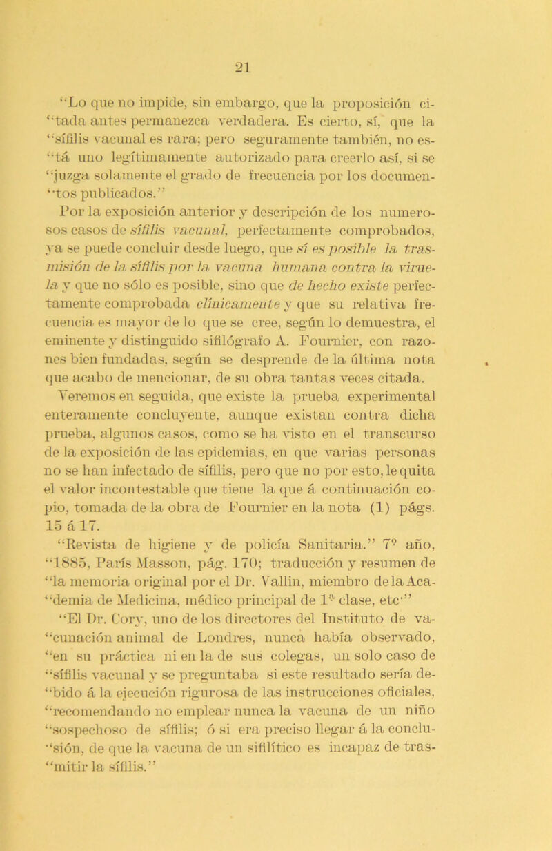 “•Lo que no impide, sin embargo, que la proposición ti- ntada antes permanezca verdadera. Es cierto, sí, que la ‘‘sífilis vacunal es rara; pero seguramente también, no es- “tá uno legítimamente autorizado para creerlo así, si se “juzga solamente el grado de frecuencia por los documen- tos publicados.” Por la exposición anterior y descripción de los numero- sos casos de sífilis vacunal, perfectamente comprobados, ya se puede concluir desde luego, que sí es posible la tras- misión de la sífilis por la vacuna humana contra la virue- la y que no sólo es posible, sino que de hecho existe perfec- tamente comprobada clínicamente y que su relativa fre- cuencia es mayor de lo que se cree, según lo demuestra, el eminente y distinguido sifilógrafo A. Fournier, con razo- nes bien fundadas, según se desprende de la última nota que acabo de mencionar, de su obra tantas veces citada. Veremos en seguida, que existe la prueba experimental enteramente concluyente, aunque existan contra dicha prueba, algunos casos, como se ha visto en el transcurso de la exposición de las epidemias, en que varias personas no se han infectado de sífilis, pero que no por esto, le quita el valor incontestable que tiene la que á continuación co- pio, tomada de la obra de Fournier en la nota (1) págs. 15 álT. “Revista de higiene y de policía Sanitaria.” 79 año, “1885, París Masson, pág. 170; traducción y resumen de “la memoria original por el Dr. Vallin, miembro déla Aca- demia de Medicina, médico principal de l'7, clase, etc” “El Dr. Cory, uno de los directores del Instituto de va- cunación animal de Londres, nunca había observado, “en su práctica ni en la de sus colegas, un solo caso de “sífilis vacunal y se preguntaba si este resultado sería de- cido á la ejecución rigurosa de las instrucciones oficiales, “recomendando no emplear nunca la vacuna de un niño “sospechoso de sífilis; ó si era preciso llegar á la conclu- sión, de que la vacuna de un sifilítico es incapaz de tras- “mitir la sífilis.”