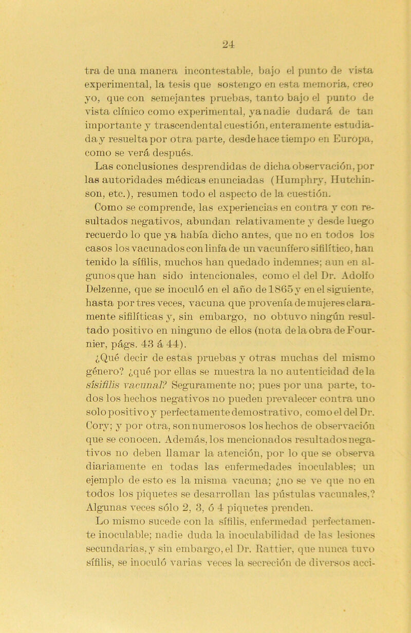 tra de una manera incontestable, bajo el punto de vista experimental, la tesis que sostengo en esta memoria, creo yo, que con semejantes pruebas, tanto bajo el punto de vista clínico como experimental, ya nadie dudará de tan importante y trascendental cuestión, enteramente estudia- da y resuelta por otra parte, desde hace tiempo en Europa, como se verá después. Las conclusiones desprendidas de dicha observación, por las autoridades médicas enunciadas (Humphry, Hutchin- son, etc.), resumen todo el aspecto de la cuestión. Como se comprende, las experiencias en contra y con re- sultados negativos, abundan relativamente y desde luego recuerdo lo que ya había dicho antes, que no en todos los casos los vacunados con linfa de un vac-unífero sifilítico, han tenido la sífilis, muchos han quedado indemnes; aun en al- gunos que han sido intencionales, como el del Dr. Adolfo Delzenne, que se inoculó en el año de 1865 y en el siguiente, hasta por tres veces, vacuna que provenía de mujeres clara- mente sifilíticas y, sin embargo, no obtuvo ningún resul- tado positivo en ninguno de ellos (nota delaobradeFour- nier, págs. 43 á 44). ¿Qué decir de estas pruebas y otras muchas del mismo género? ¿qué por ellas se muestra la no autenticidad déla sísiñlis racimal? Seguramente no; pues por una parte, to- dos los hechos negativos no pueden prevalecer contra uno solo positivo y perfectamente demostrativo, como el del Dr. Cory; y por otra, son numerosos los hechos de observación que se conocen. Además, los mencionados resultados nega- tivos no deben llamar la atención, por lo que se observa diariamente en todas las enfermedades inoculables; un ejemplo de esto es la misma vacuna; ¿no se ve que no en todos los piquetes se desarrollan las pústulas vacunales.? Algunas veces sólo 2, 3, ó 4 piquetes prenden. Lo mismo sucede con la sífilis, enfermedad perfectamen- te inoculable; nadie duda la inoculabilidad de las lesiones secundarias, y sin embargo, el Dr. Rattier, que nunca tuvo sífilis, se inoculó varias veces la secreción de diversos acci-