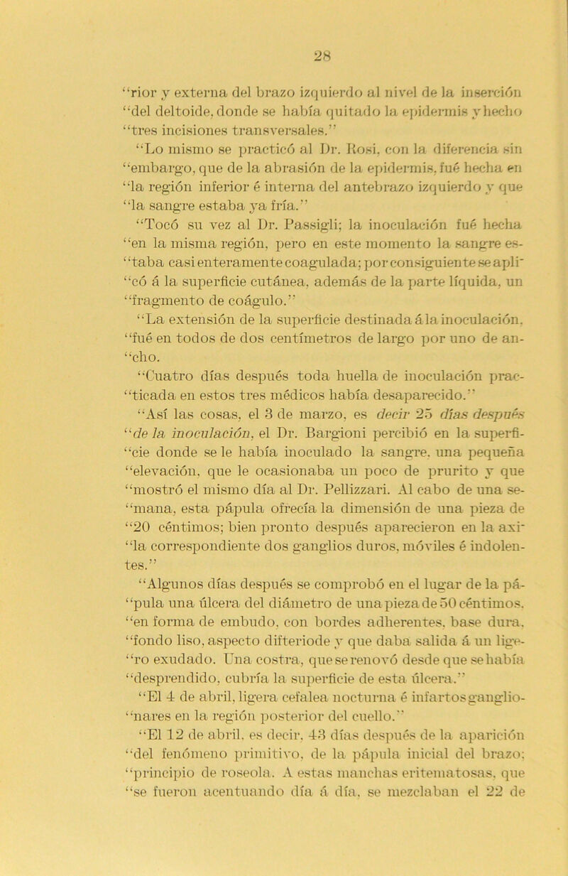 “rior y externa del brazo izquierdo al nivel de la inserción “del deltoide, donde se había quitado la epidermis y hecho “tres incisiones transversales.” “Lo mismo se practicó al Dr. Rosi. con la diferencia sin “embargo, que de la abrasión de la epidermis, fué hecha en “la región inferior é interna del antebrazo izquierdo y que “la sangre estaba ya fría.” “Tocó su vez al Dr. Passigli; la inoculación fué hecha “en la misma región, pero en este momento la sangre es- “taba casi enteramente coagulada; por consiguiente se apli' “có á la superficie cutánea, además de la parte líquida, un “fragmento de coágulo.” “La extensión de la superficie destinada á la inoculación, “fué en todos de dos centímetros de largo por uno de an- “cho. “Cuatro días después toda huella de inoculación prac- ticada en estos tres médicos había desaparecido. “Así las cosas, el 3 de marzo, es decir 25 días después “déla inoculación, el Dr. Bargioni percibió en la superfi- cie donde se le había inoculado la sangre, una pequeña “elevación, que le ocasionaba un poco de prurito y que “mostró el mismo día al Dr. Pellizzari. Al cabo de una se- “mana, esta pápula ofrecía la dimensión de una pieza de “20 céntimos; bien pronto después aparecieron en la axr “la correspondiente dos ganglios duros, móviles é indolen- tes.” “Algunos días después se comprobó en el lugar de la pá- “pula una úlcera del diámetro de una pieza de 50 céntimos, “en forma de embudo, con bordes adherentes, base dura, “fondo liso, aspecto difteriode y que daba salida á un lige- “ro exudado. Una costra, que se renovó desde que se había “desprendido, cubría la superficie de esta úlcera.” “El 4 de abril, ligera cefalea nocturna é infartosganglio- “nares en la región posterior del cuello. “El 12 de abril, es decir, 43 días después de la aparición “del fenómeno primitivo, de la pápula inicial del brazo: “principio de roséola. A estas manchas eritematosas, que “se fueron acentuando día á día, se mezclaban el 22 de