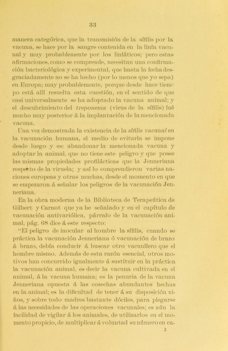 manera categórica, que la transmisión de la sífilis por la vacuna, se hace por la sangre contenida en la linfa vacu- nal y muy probablemente por los linfáticos; pero estas afirmaciones, como se comprende, necesitan una confirma- ción bacteriológica y experimental, que hasta la fecha des- graciadamente no se ha hecho (por lo menos que yo sepa) en Europa; muy probablemente, porque desde hace tiem- po está allí resuelta esta cuestión, en el sentido de que casi universalmente se ha adoptado la vacuna animal; y el descubrimiento del treponema (virus de la sífilis) fué mucho muy posterior á la implantación de la mencionada vacuna. Una vez demostrada la existencia de la sífilis vacunal en la vacunación humana, el medio de evitarla se impone desde luego y es: abandonar la mencionada vacuna y adoptar la animal, que no tiene este peligro y que posee las mismas propiedades profilácticas que la Jenneriana respecto de la viruela; y así lo comprendieron varias na- ciones europeas y otras muchas, desde el momento en que se empezaron á señalar los peligros de la vacunación Jen- neriana. En la obra moderna de la Biblioteca de Terapéutica de Gilbert y Carnot que ya he señalado y en el capítulo de vacunación antivariólica, párrafo de la vacunación ani- mal. pág. 68 dice á este respecto: “El peligro de inocular al hombre la sífilis, cuando se práctica la vacunación Jenneriana ó vacunación de brazo á brazo, debía conducir á buscar otro vacunífero que el hombre mismo. Además de esta razón esencial, otros mo- tivos han concurrido igualmente á sustituir en la práctica la vacunación animal, es decir la vacuna cultivada en el animal, á la vacuna humana; es la penuria de la vacuna Jenneriana opuesta á las cosechas abundantes hechas en la animal; es la dificultad de tener á su disposición ni- ños, y sobre todo madres bastante dóciles, para plegarse á las necesidades de las operaciones vacunales; es aún la facilidad de vigilar á los animales, de utilizarlos en el mo- mento propicio, de multiplicará voluntad su número en ca- 3