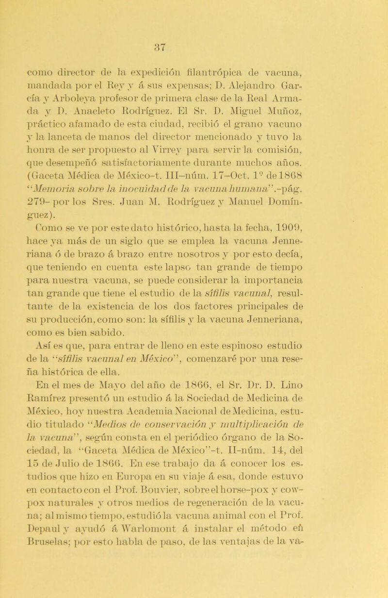 como director de la expedición filantrópica de vacuna, mandada por el Rey y á sus expensas; D. Alejandro Gar- cía y Arbolera profesor de primera clase de la Real Arma- da y R. Anacleto Rodríguez. El Sr. I). Miguel Muñoz, práctico afamado de esta ciudad, recibió el grano vacuno y la lanceta de manos del director mencionado y tuvo la honra de ser propuesto al Virrey para servir la comisión, que desempeñó satisfactoriamente durante muchos años. (Gaceta Médica de México-t. III—núm. 17—Oct. I9 de 1868 “Memoria sobre la inocuidadde la va cuna humana.-pág. 279-por los Sres. Juan M. Rodríguez y Manuel Domín- guez). Gomo se ve por este dato histórico, hasta la fecha, 1909, hace ya más de un siglo que se emplea la vacuna Jenne- riana ó de brazo á brazo entre nosotros y por esto decía, que teniendo en cuenta este lapso tan grande de tiempo para nuestra vacuna, se puede considerar la importancia tan grande que tiene el estudio de la sífilis vacunal, resul- tante de la existencia de los dos factores principales de su producción, como son: la sífilis y la vacuna Jenneriana, como es bien sabido. Así es que, para entrar de lleno en este espinoso estudio de la sífilis vacunal en México, comenzaré por una rese- ña histórica de ella. En el mes de Mayo del año de 1866, el Sr. Dr. D. Lino Ramírez presentó un estudio á la Sociedad de Medicina de México, hoy nuestra Academia Nacional de Medicina, estu- dio titulado “Medios de conservación y multiplicación de la vacuna, según consta en el periódico órgano de la So- ciedad, la ‘■Gaceta Médica de México”-t. II-núm. 14, del 15 de Julio de 1866. En ese trabajo da á conocer los es- tudios que hizo en Europa en su viaje á esa, donde estuvo en contacto con el I’rof. Bouvier, sobre el horse-pox y cow- pox naturales y otros medios de regeneración de la vacu- na; al mismo tiempo, estudió la vacuna animal con el Prof. Depaul y ayudó á Warlomont á instalar el método eñ Bruselas; por esto habla de paso, de las ventajas de la va-