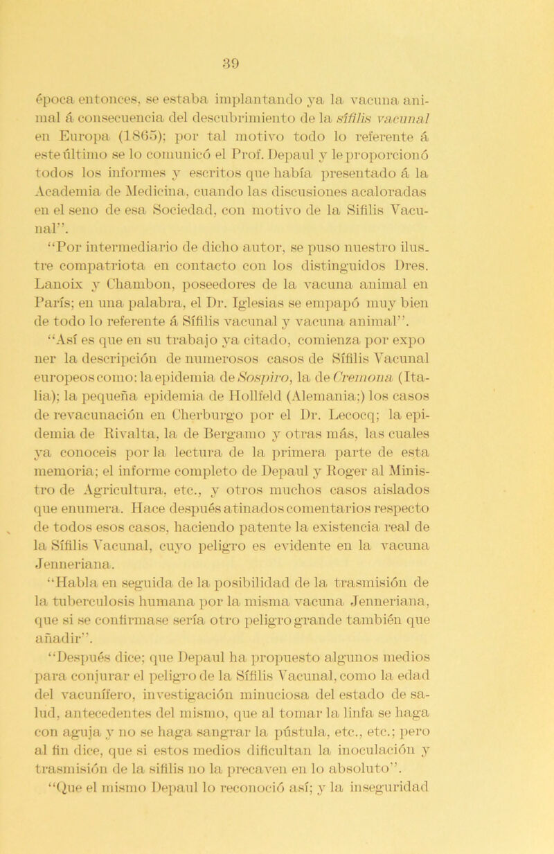 época entonces, se estaba implantando ya la vacuna ani- mal á consecuencia del descubrimiento de la sífilis vacunal en Europa (1865); por tal motivo todo lo referente á este último se lo comunicó el Prof. Depaul y le proporcionó todos los informes y escritos que había presentado á la Academia de Medicina, cuando las discusiones acaloradas en el seno de esa Sociedad, con motivo de la Sifilis Vacu- nal’’. “Por intermediario de dicho autor, se puso nuestro ilus. tre compatriota en contacto con los distinguidos Dres. Lanoix y Chambón, poseedores de la vacuna animal en París; en una palabra, el Dr. Iglesias se empapó muy bien de todo lo referente á Sífilis vacunal y vacuna animal”. “Así es que en su trabajo ya citado, comienza por expo ner la descripción de numerosos casos de Sífilis Vacunal europeos como: la epidemia de Sospiro, la de Cremona (Ita- lia); la pequeña epidemia de Hollfeld (Alemania;) los casos de revacunación en Cherburgo por el Dr. Lecocq; la epi- demia de Rivalta, la de Bergamo y otras más, las cuales ya conocéis por la lectura de la primera parte de esta memoria; el informe completo de Depaul y Roger al Minis- tro de Agricultura, etc., y otros muchos casos aislados que enumera. Hace después atinados comentarios respecto de todos esos casos, haciendo patente la existencia real de la Sífilis Vacunal, cuyo peligro es evidente en la vacuna Jenneriana. “Habla en seguida de la posibilidad de la trasmisión de la tuberculosis humana por la misma vacuna Jenneriana, que si se confirmase sería otro peligro grande también que añadir”. “Después dice; que Depaul ha propuesto algunos medios para conjurar el peligro de la Sífilis Vacunal, como la edad del vacunííero, investigación minuciosa del estado de sa- lud, antecedentes del mismo, que al tomar la linfa se haga con aguja y no se haga sangrar la pústula, etc., etc.; pero al fin dice, que si estos medios dificultan la inoculación y trasmisión de la sifilis no la precaven en lo absoluto”. “Que el mismo Depaul lo reconoció así; y la inseguridad
