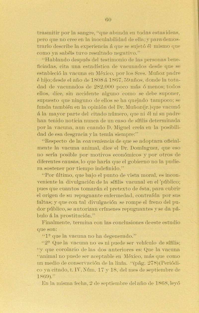trasmitir por la sangre, “que abunda en todas estas ideas, pero (pie no cree en la inoculabilidad de ella: y para demos- trarlo describe la experiencia á que se sujetó ¿1 mismo que como ya sabéis tuvo resultado negativo. “Hablando después del testimonio de las personas bene- ficiadas, cita una estadística de vacunados desde que se estableció la vacuna en México, por los Sres. Muñoz padre é hijo; desde el año de 1808 á 1867.59años, donde la rota- dad de vacunados de 282,000 poco más ó menos: todos ellos, dice, sin accidente alguno como se debe suponer, supuesto que ninguno de ellos se ha quejado tampoco; se funda también en la opinión del Dr. Muñoz (ir.) que vacunó á la mayor parte del citado número, que ni él ni su padre han tenido noticia nunca de un caso de sífilis determinada por la vacuna, aun cuando D. Miguel creía en la posibili- dad de esa desgracia y la temía siempre:” “Respecto de la conveniencia de que se adoptara oficial- mente la vacuna animal, dice el Dr. Domínguez, que eso no sería posible por motivos económicos y por otros de diferentes causas, lo que haría que el gobierno no la pudie- ra sostener por tiempo indefinido.” “Por último, que bajo el punto de rusta moral, es incon- veniente la divulgación de la sífilis vacunal en el público: pues que cuantos tomarán el pretexto de ésta, para cubrir el origen de su repugnante enfermedad, contraída por sus faltas; y que con tal divulgación se rompe el freno del pu- dor público, se autorizan crímenes repugnantes y se da pá- bulo á la prostitución.” Finalmente, termina con las conclusiones de este estudio que son: “1° que la vacuna no ha degenerado.” “2 Que la vacuna no es ni puede ser vehículo de sífilis: “y que corolario de las dos anteriores es: Que la vacuna “animal no puede ser aceptable en México, más que como un medio de conservación de la linfa, “(pág. 278)(Periódi- co ya citado, t. IV. Núm. 17 y 18. del mes de septiembre de 1869).” En la misma fecha. 2 de septiembre delaño de 1868,leyó