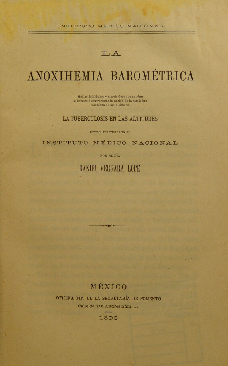 UsTSTIT'CTTO MEDICO :tT.A.CIO:£TA.:r,. LA ANOXIHEMIA BAROMÉTRICA Medios fisiológicos y mesológicos que ayudan al hombre á contrarostar la acción de la atmósfera rarificada de las altitudes. LA TUBERCULOSIS EN LAS ALTITUDES ESTUDIO PRACTICADO EN EL INSTITUTO MEDICO UST .A. CI O N A. L POR ELDR. DANIEL VERGARA LOPE -«♦*- MÉXICO OFICINA TIP. DE LA SECRETARÍA DE FOMENTO Calle de San Andrés núm. 15