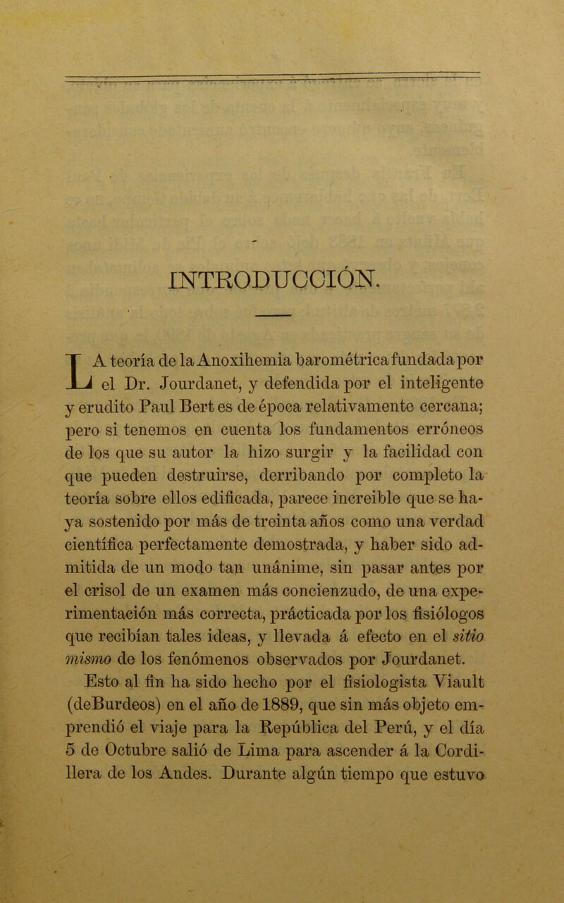 INTRODUCCIÓN. LA teoría de la Anoxihemia barométrica fundada por el Dr. Jourdanet, y defendida por el inteligente y erudito Paul Bert es de época relativamente cercana; pero si tenemos en cuenta los fundamentos erróneos de los que su autor la hizo surgir y la facilidad con que pueden destruirse, derribando por completo la teoría sobre ellos edificada, parece increíble que se ha- ya sostenido por más de treinta años como una verdad científica perfectamente demostrada, y haber sido ad- mitida de un modo tan unánime, sin pasar antes por el crisol de un examen más concienzudo, de una expe- rimentación más correcta, prácticada por los fisiólogos que recibían tales ideas, y llevada á efecto en el sitio mismo de los fenómenos observados por Jourdanet. Esto al fin ha sido hecho por el fisiologista Yiault (deBurdeos) en el año de 1889, que sin más objeto em- prendió el viaje para la República del Perú, y el día 5 de Octubre salió de Lima para ascender á la Cordi- llera de los Andes. Durante algún tiempo que estuvo