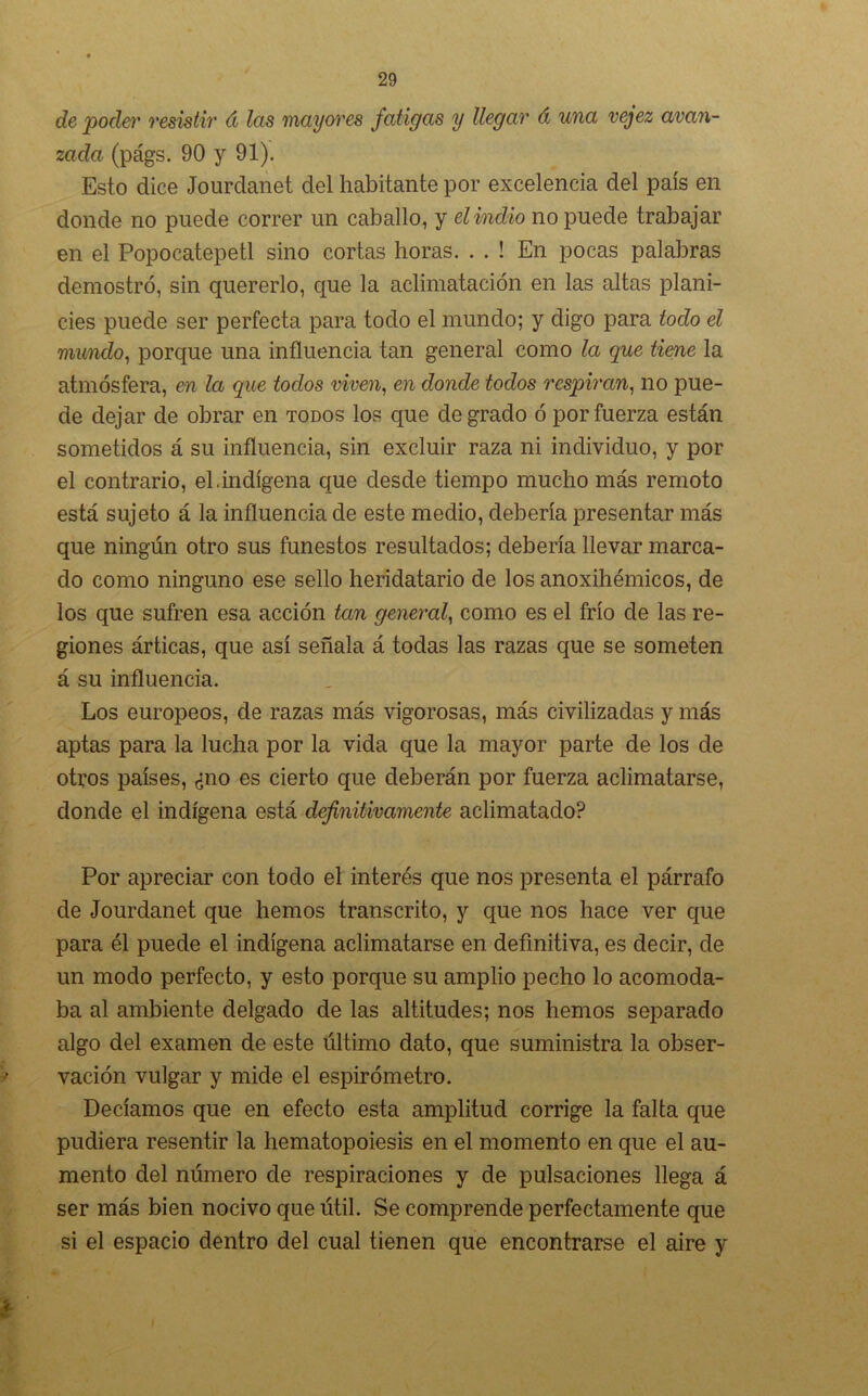 de poder resistir á las mayores fatigas y llegar á una vejez avan- zada (págs. 90 y 91). Esto dice Jo urdan et del habitante por excelencia del país en donde no puede correr un caballo, y el indio no puede trabajar en el Popocatepetl sino cortas horas. . . ! En pocas palabras demostró, sin quererlo, que la aclimatación en las altas plani- cies puede ser perfecta para todo el mundo; y digo para todo el mundo, porque una influencia tan general como la que tiene la atmósfera, en la que todos viven, en donde todos respiran, no pue- de dejar de obrar en todos los que degrado ó por fuerza están sometidos á su influencia, sin excluir raza ni individuo, y por el contrario, el.indígena que desde tiempo mucho más remoto está sujeto á la influencia de este medio, debería presentar más que ningún otro sus funestos resultados; debería llevar marca- do como ninguno ese sello heridatario de los anoxihémicos, de los que sufren esa acción tan general, como es el frío de las re- giones árticas, que así señala á todas las razas que se someten á su influencia. Los europeos, de razas más vigorosas, más civilizadas y más aptas para la lucha por la vida que la mayor parte de los de otros países, ¿no es cierto que deberán por fuerza aclimatarse, donde el indígena está definitivamente aclimatado? Por apreciar con todo el interés que nos presenta el párrafo de Jourdanet que hemos transcrito, y que nos hace ver que para él puede el indígena aclimatarse en definitiva, es decir, de un modo perfecto, y esto porque su amplio pecho lo acomoda- ba al ambiente delgado de las altitudes; nos hemos separado algo del examen de este último dato, que suministra la obser- vación vulgar y mide el espirómetro. Decíamos que en efecto esta amplitud corrige la falta que pudiera resentir la hematopoiesis en el momento en que el au- mento del número de respiraciones y de pulsaciones llega á ser más bien nocivo que útil. Se comprende perfectamente que si el espacio dentro del cual tienen que encontrarse el aire y *