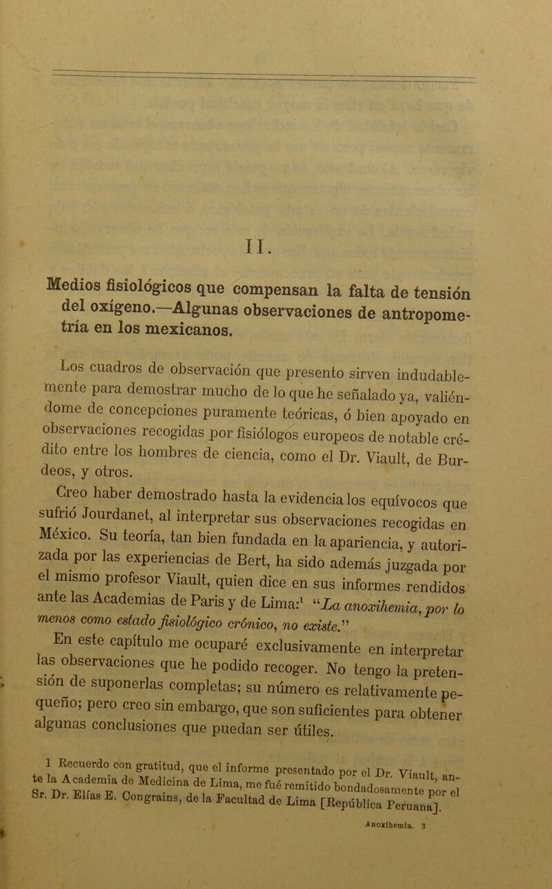 II. Medios fisiológicos que compensan la falta de tensión del oxígeno.—Algunas observaciones de antropome- tría en los mexicanos. Los cuadros de observación que presento sirven indudable- mente para demostrar mucho de lo que he señalado ya, valién- dome de concepciones puramente teóricas, ó bien apoyado en observaciones recogidas por fisiólogos europeos de notable cré- dito entre los hombres de ciencia, como el Dr. Viault, de Bur- deos, y otros. Creo haber demostrado hasta la evidencia los equívocos que sufrió Jourdanet, al interpretar sus observaciones recogidas en México. Su teoría, tan bien fundada en la apariencia, y autori- zada por las experiencias de Bert, ha sido además juzgada por el mismo profesor Viault, quien dice en sus informes rendidos ante las Academias de París y de Lima:1 “La anoxihemia,por lo menos como estado fisiológico crónico, no existe.” En este capitulo me ocuparé exclusivamente en interpretar as observaciones que he podido recoger. No tengo la preten- sion^de suponerlas completas; su número es relativamente pe- queño; pero creo sin embargo, que son suficientes para obtener algunas conclusiones que puedan ser útiles. 1 Eecuerdo con gratitud, que el informe presentado por el Dr Vínnlt Sr Dr ElaTa C '“•“VLÍma' m° fué remitid» bondadosamente por el Sr. Dr. Elias E. Congrams, de la Facultad de Lima [República Feíuanf], •Anoxihemia. 3