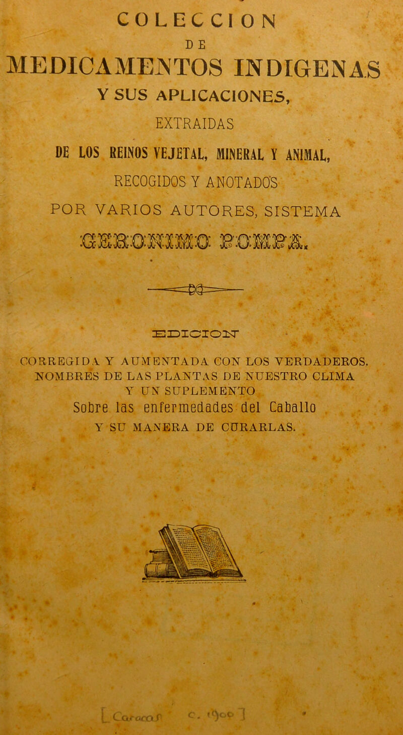 COLECCION D E MEDICAMENTOS INDIGENAS Y SUS APLICACIONES, EXTRAIDAS DE LOS REINOS VEJETAL, MINERAL Y ANIMAL, POR VARIOS AUTORES, SISTEMA CORREGIDA Y AUMENTADA CON LOS VERDADEROS. NOMBRES DE LAS PLANTAS DE NUESTRO CLIMA Y UN SUPLEMENTO Sotire las enfermedades del Catiallo Y SU MANERA DE CURARLAS. RECOGIDOS Y ANOTADOS r ¡m ■>, EIDICIOiT i Cae oca c- ,ic)0P