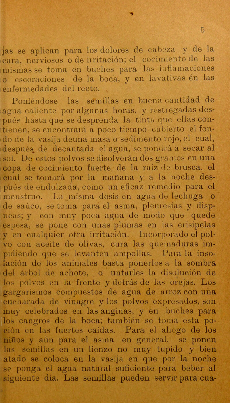 jas se aplican para los dolores de cabeza y de la cara, nerviosos o de irritación; el cocimiento de las mismas se toma en buches para las inflamaciones o escoraciones de la boca, y en lavativas én las enfermedades del recto. x Poniéndose las semillas en buena cantidad de agua caliente por algunas horas, y restregadas des- pués hasta que se desprenda la tinta que ellas con- tienen, se encontrará a poco tiempo cubierto el fon- do de la vasija deuna masa o sedimento rojo, el cual, después, de decantada el agua, se pondrá a secar al sol. De estos polvos se disolverán dos gramos en una copa de cocimiento fuerte de la raiz de brusca, el cual se tomará por la mañana y a 1a, noche des- pués de endulzada:, como un eficaz remedio para el menstruo. La misma dosis en agua de lechuga o de saúco, se toma para el asma, pleuresías y disp- neas; y con muy poca agua de modo que quede espesa, se pone con unas plumas en ias erisipelas y en cualquier otra irritación. Incorporado el pol- vo con aceite de olivas, cura las quemaduras im- pidiendo que se levanten ampollas. Para la inso- lación de los animales basta ponerlos a la sombra dei árbol de achote, o untarles la disolución de los polvos en la frente y detrás de las orejas. Los gargarismos compuestos de agua de arroz con una cucharada de vinagre y los polvos expresados, son muy celebrados en las anginas, y en buches para los cangros de la boca; también se toma esta po- ción en las fuertes caídas. Para el ahogo de los niños y aún para el asma en general, se ponen las semillas en un lienzo no muy tupido y bien atado se coloca en la vasija en que por la noche se ponga el agua natural suficiente para beber al siguiente dia. Las semillas pueden servir para cua- &