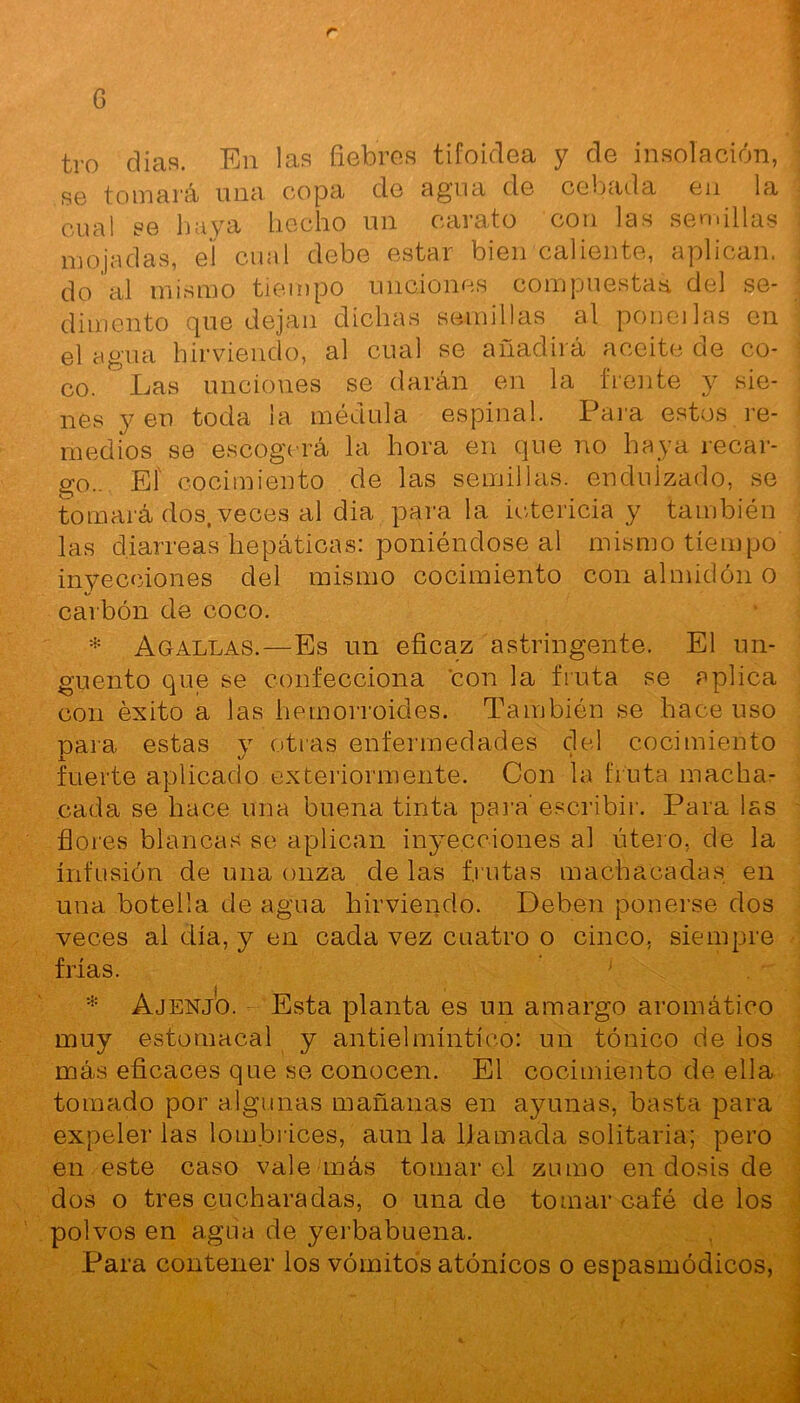 G tro días. En las fiebres tifoidea y de insolación, se tomará una copa de agua de cebada en la cual se haya hecho un carato con las semillas mojadas, el cual debe estar bien caliente, aplican, do al mismo tiempo unciones compuesta* del se- dimento que dejan dichas semillas al poneilas en el agua hirviendo, al cual se añadirá aceite de co- co. Las unciones se darán en la frente y sie- nes y en toda la médula espinal. Para estos re- medios se escogerá la hora en que no haya recar- go.. El cocimiento de las semillas, endulzado, se tomará dos, veces al dia para la ictericia y también las diarreas hepáticas: poniéndose al mismo tiempo inyecciones del mismo cocimiento con almidón o carbón de coco. * Agallas.—Es un eficaz astringente. El un- güento que se confecciona con la fruta se aplica con éxito a las hemorroides. También se hace uso para estas y otras enfermedades del cocimiento fuerte aplicado exteriormente. Con la fruta macha- cada se hace una buena tinta para’escribir. Para las flores blancas se aplican inyecciones al útero, de la infusión de una onza de las frutas machacadas en una botella de agua hirviendo. Deben ponerse dos veces al día, y en cada vez cuatro o cinco, siempre frías. j * Ajenjo. Esta planta es un amargo aromático muy estomacal y antielmíntíco: un tónico de los más eficaces que se conocen. El cocimiento de ella tomado por algunas mañanas en ayunas, basta para expeler las lombrices, aun la llamada solitaria; pero en este caso vale más tomar el zumo en dosis de dos o tres cucharadas, o una de tomar café de los polvos en agua de yerbabuena. Para contener los vómitos atónicos o espasmódicos,