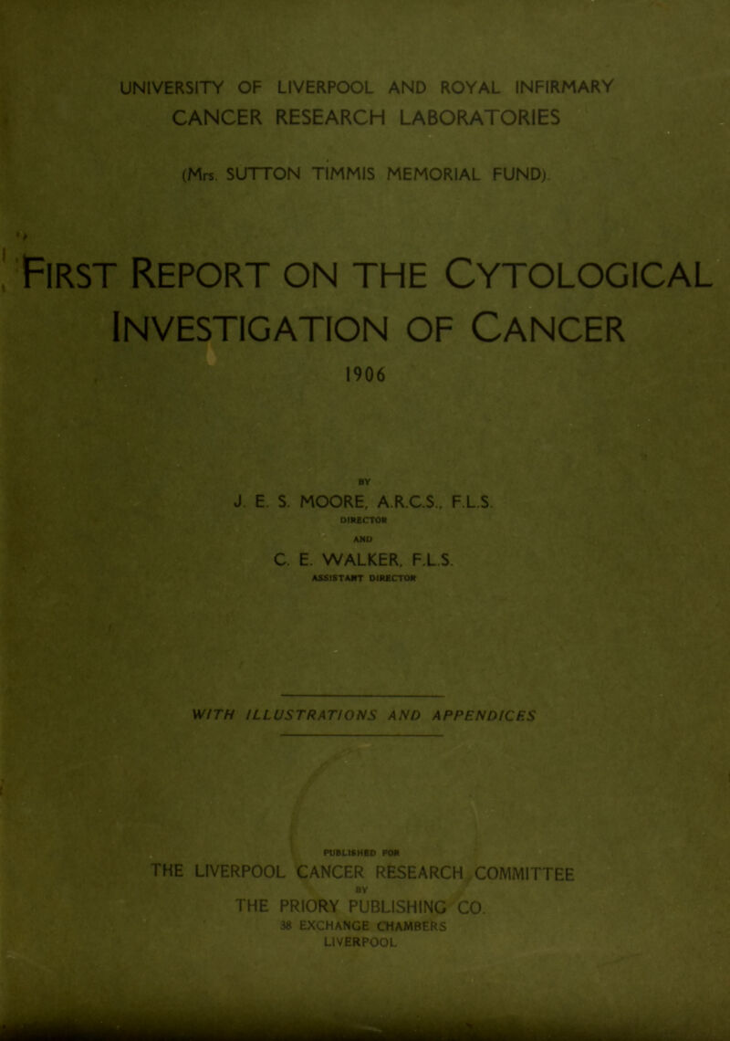 UNIVERSITY OF LIVERPOOL AND ROYAL INFIRMARY CANCER RESEARCH LABORATORIES (Mrs. SUTTON TIMMIS MEMORIAL FUND). , First Report .on the Cytological' Investigation of Cancer 1906 BY J. E. S. MOORE, A.R.C.S., F.L.S, __ DIRECTOR AND C. E. WALKER. F.L.S. ASSISTANT DIRECTOR WITH ILLUSTRATIONS AND APPENDICES PUBLISHED POR THE LIVERPOOL CANCER RESEARCH COMMITTEE BY THE PRIORY PUBLISHING CO. 38 EXCHANGE CHAMBERS LIVERPOOL t itffi iirfiij* I