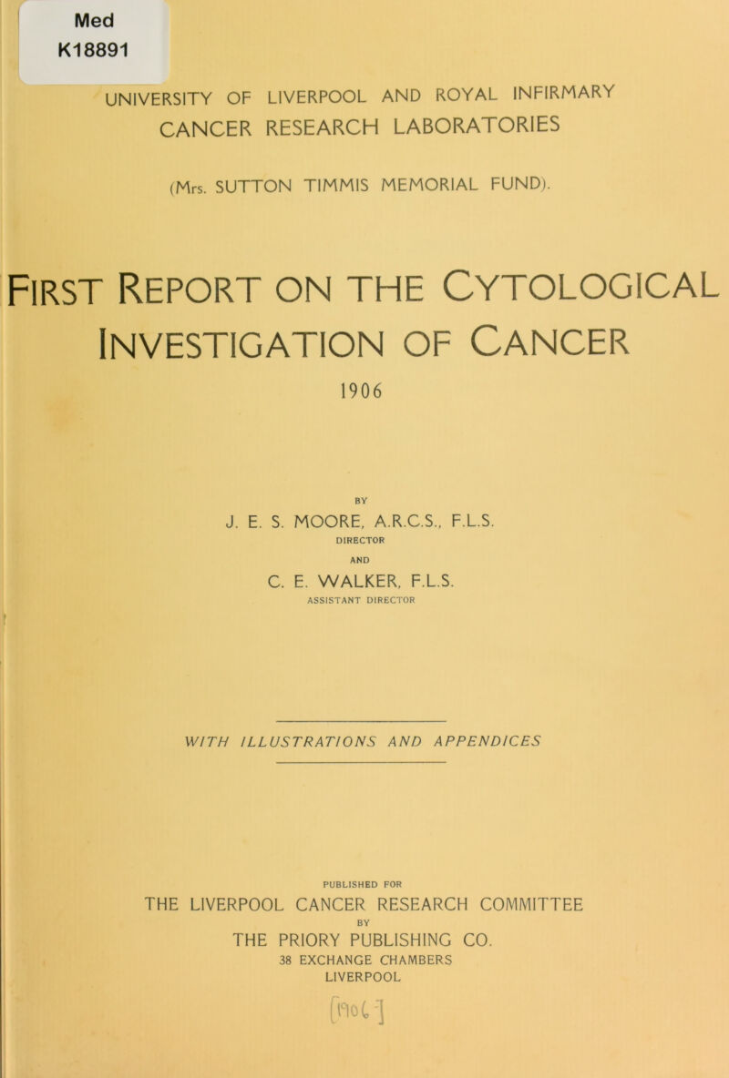 Med K18891 UNIVERSITY OF LIVERPOOL AND ROYAL INFIRMARY CANCER RESEARCH LABORATORIES (Mrs. SUTTON TIMMIS MEMORIAL FUND). First Report on the Cytological Investigation of Cancer 1906 BY J. E. S. MOORE, A.R.C.S., F.L.S. DIRECTOR AND C. E. WALKER, F.L.S. ASSISTANT DIRECTOR r WITH ILLUSTRATIONS AND APPENDICES PUBLISHED FOR THE LIVERPOOL CANCER RESEARCH COMMITTEE BY THE PRIORY PUBLISHING CO. 38 EXCHANGE CHAMBERS LIVERPOOL