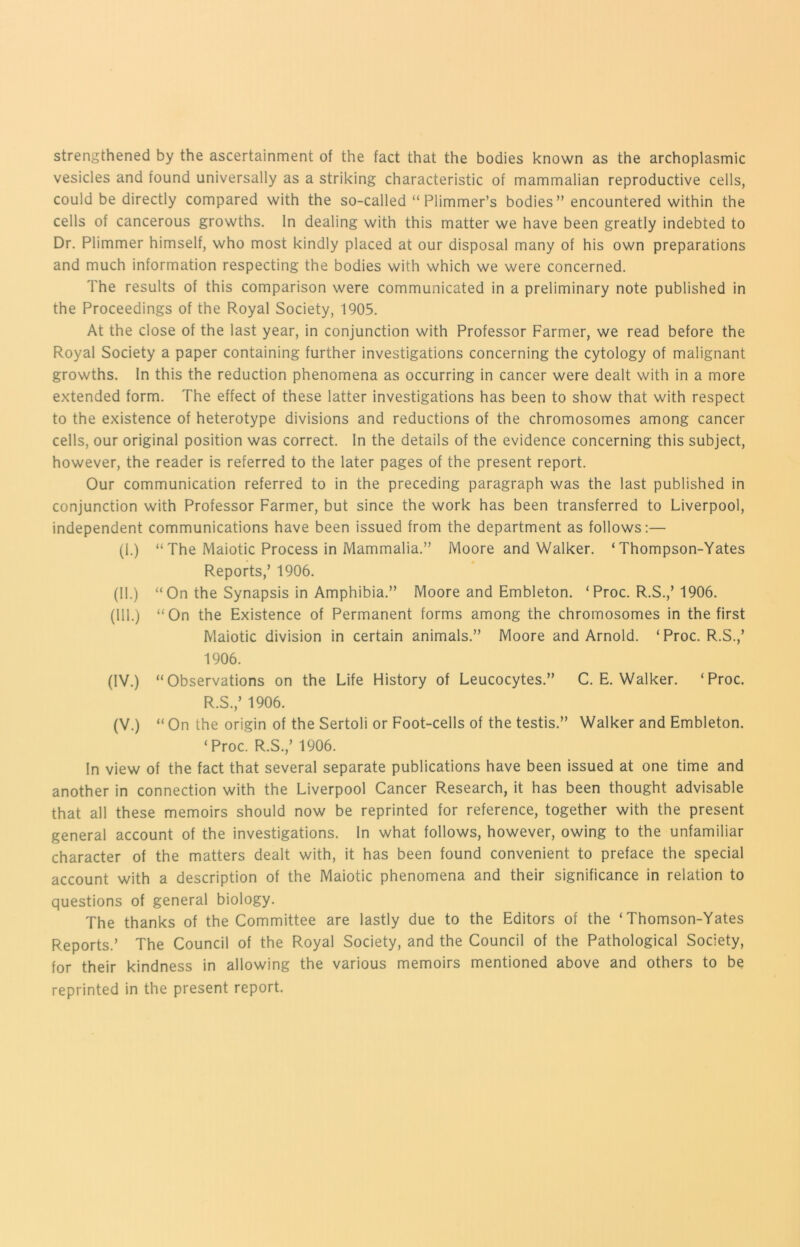 strengthened by the ascertainment of the fact that the bodies known as the archoplasmic vesicles and found universally as a striking characteristic of mammalian reproductive cells, could be directly compared with the so-called “ Plimmer’s bodies ” encountered within the cells of cancerous growths. In dealing with this matter we have been greatly indebted to Dr. Plimmer himself, who most kindly placed at our disposal many of his own preparations and much information respecting the bodies with which we were concerned. The results of this comparison were communicated in a preliminary note published in the Proceedings of the Royal Society, 1905. At the close of the last year, in conjunction with Professor Farmer, we read before the Royal Society a paper containing further investigations concerning the cytology of malignant growths. In this the reduction phenomena as occurring in cancer were dealt with in a more extended form. The effect of these latter investigations has been to show that with respect to the existence of heterotype divisions and reductions of the chromosomes among cancer cells, our original position was correct. In the details of the evidence concerning this subject, however, the reader is referred to the later pages of the present report. Our communication referred to in the preceding paragraph was the last published in conjunction with Professor Farmer, but since the work has been transferred to Liverpool, independent communications have been issued from the department as follows:— (1.) “ The Maiotic Process in Mammalia.” Moore and Walker. ‘ Thompson-Yates Reports,’ 1906. (11.) “On the Synapsis in Amphibia.” Moore and Embleton. ‘Proc. R.S.,’1906. (111.) “On the Existence of Permanent forms among the chromosomes in the first Maiotic division in certain animals.” Moore and Arnold. ‘Proc. R.S.,’ 1906. (IV.) “Observations on the Life History of Leucocytes.” C. E. Walker. ‘Proc. R.S.,’ 1906. (V.) “ On the origin of the Sertoli or Foot-cells of the testis.” Walker and Embleton. ‘Proc. R.S.,’ 1906. In view of the fact that several separate publications have been issued at one time and another in connection with the Liverpool Cancer Research, it has been thought advisable that all these memoirs should now be reprinted for reference, together with the present general account of the investigations. In what follows, however, owing to the unfamiliar character of the matters dealt with, it has been found convenient to preface the special account with a description of the Maiotic phenomena and their significance in relation to questions of general biology. The thanks of the Committee are lastly due to the Editors of the ‘ Thomson-Yates Reports.’ The Council of the Royal Society, and the Council of the Pathological Society, for their kindness in allowing the various memoirs mentioned above and others to be reprinted in the present report.
