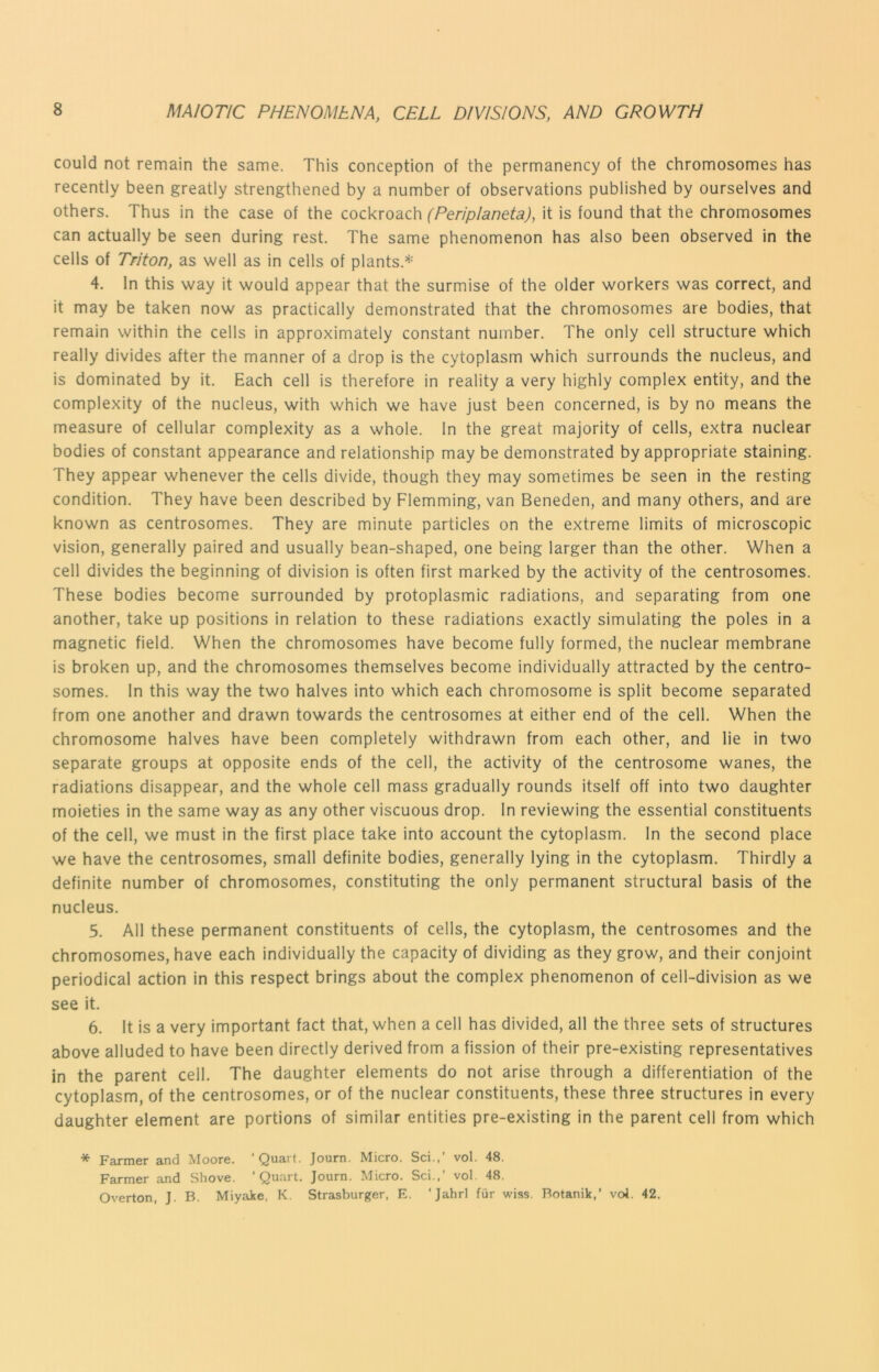 could not remain the same. This conception of the permanency of the chromosomes has recently been greatly strengthened by a number of observations published by ourselves and others. Thus in the case of the cockroach (Periplaneta), it is found that the chromosomes can actually be seen during rest. The same phenomenon has also been observed in the cells of Triton, as well as in cells of plants.* 4. In this way it would appear that the surmise of the older workers was correct, and it may be taken now as practically demonstrated that the chromosomes are bodies, that remain within the cells in approximately constant number. The only cell structure which really divides after the manner of a drop is the cytoplasm which surrounds the nucleus, and is dominated by it. Each cell is therefore in reality a very highly complex entity, and the complexity of the nucleus, with which we have just been concerned, is by no means the measure of cellular complexity as a whole. In the great majority of cells, extra nuclear bodies of constant appearance and relationship may be demonstrated by appropriate staining. They appear whenever the cells divide, though they may sometimes be seen in the resting condition. They have been described by Flemming, van Beneden, and many others, and are known as centrosomes. They are minute particles on the extreme limits of microscopic vision, generally paired and usually bean-shaped, one being larger than the other. When a cell divides the beginning of division is often first marked by the activity of the centrosomes. These bodies become surrounded by protoplasmic radiations, and separating from one another, take up positions in relation to these radiations exactly simulating the poles in a magnetic field. When the chromosomes have become fully formed, the nuclear membrane is broken up, and the chromosomes themselves become individually attracted by the centro- somes. In this way the two halves into which each chromosome is split become separated from one another and drawn towards the centrosomes at either end of the cell. When the chromosome halves have been completely withdrawn from each other, and lie in two separate groups at opposite ends of the cell, the activity of the centrosome wanes, the radiations disappear, and the whole cell mass gradually rounds itself off into two daughter moieties in the same way as any other viscuous drop. In reviewing the essential constituents of the cell, we must in the first place take into account the cytoplasm. In the second place we have the centrosomes, small definite bodies, generally lying in the cytoplasm. Thirdly a definite number of chromosomes, constituting the only permanent structural basis of the nucleus. 5. All these permanent constituents of cells, the cytoplasm, the centrosomes and the chromosomes, have each individually the capacity of dividing as they grow, and their conjoint periodical action in this respect brings about the complex phenomenon of cell-division as we see it. 6. It is a very important fact that, when a cell has divided, all the three sets of structures above alluded to have been directly derived from a fission of their pre-existing representatives in the parent cell. The daughter elements do not arise through a differentiation of the cytoplasm, of the centrosomes, or of the nuclear constituents, these three structures in every daughter element are portions of similar entities pre-existing in the parent cell from which * Farmer and Moore. ‘Quart. Journ. Micro. Sci.,’ vol. 48. Farmer and Shove. ‘Quart. Journ. Micro. Sci.,’ vol. 48. Overton, J. B. Miyake, K. Strasburger, E. ‘Jahrl fur wiss. Botanik,’ vol. 42.