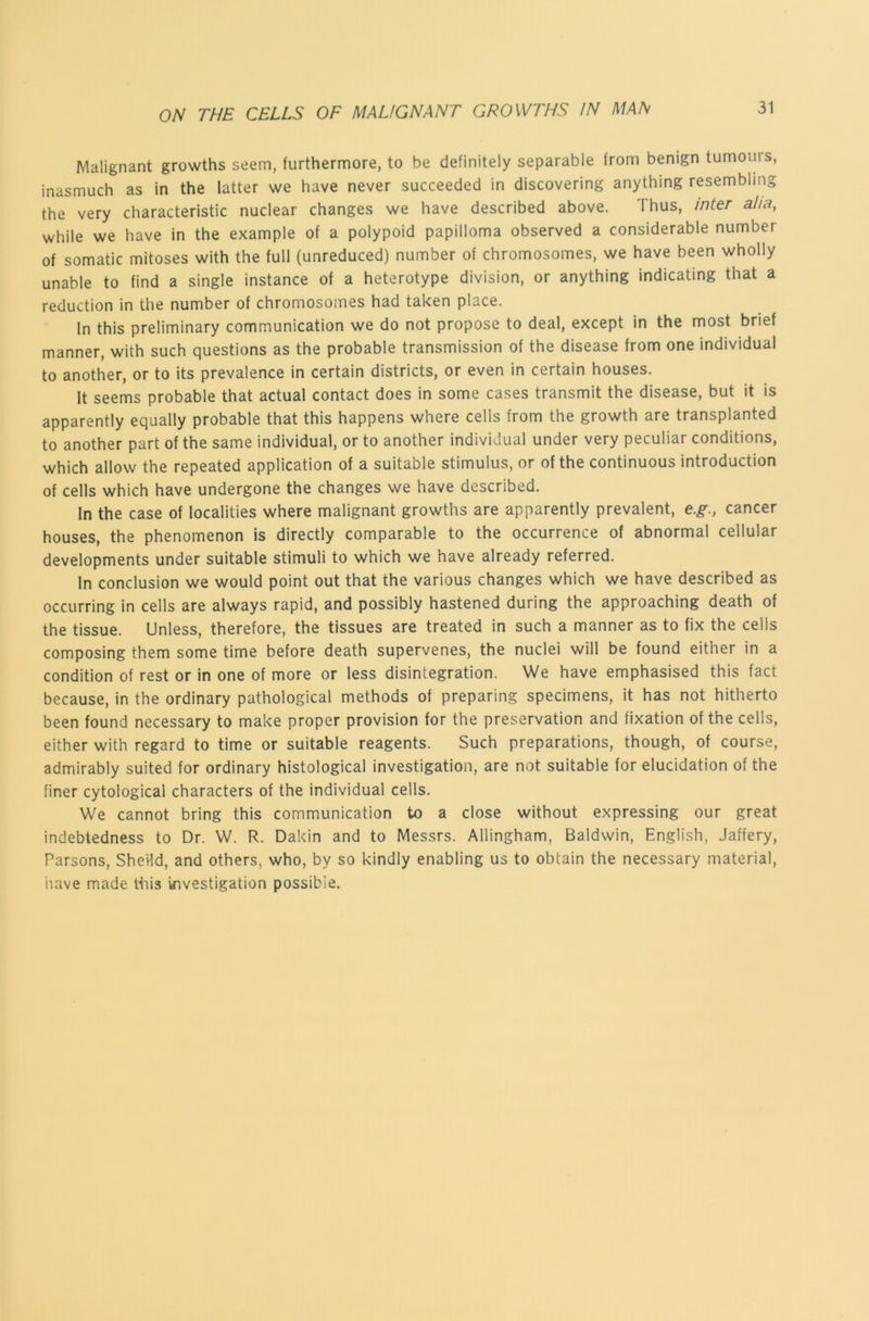 Malignant growths seem, furthermore, to be definitely separable from benign tumours, inasmuch as in the latter we have never succeeded in discovering anything resembling the very characteristic nuclear changes we have described above. Thus, inter aha, while we have in the example of a polypoid papilloma observed a considerable number of somatic mitoses with the full (unreduced) number of chromosomes, we have been wholly unable to find a single instance of a heterotype division, or anything indicating that a reduction in the number of chromosomes had taken place. In this preliminary communication we do not propose to deal, except in the most brief manner, with such questions as the probable transmission of the disease from one individual to another, or to its prevalence in certain districts, or even in certain houses. It seems probable that actual contact does in some cases transmit the disease, but it is apparently equally probable that this happens where cells from the growth are transplanted to another part of the same individual, or to another individual under very peculiar conditions, which allow the repeated application of a suitable stimulus, or of the continuous introduction of cells which have undergone the changes we have described. In the case of localities where malignant growths are apparently prevalent, e.g., cancer houses, the phenomenon is directly comparable to the occurrence of abnormal cellular developments under suitable stimuli to which we have already referred. In conclusion we would point out that the various changes which we have described as occurring in cells are always rapid, and possibly hastened during the approaching death of the tissue. Unless, therefore, the tissues are treated in such a manner as to fix the cells composing them some time before death supervenes, the nuclei will be found either in a condition of rest or in one of more or less disintegration. We have emphasised this fact because, in the ordinary pathological methods of preparing specimens, it has not hitherto been found necessary to make proper provision for the preservation and fixation of the cells, either with regard to time or suitable reagents. Such preparations, though, of course, admirably suited for ordinary histological investigation, are not suitable for elucidation of the finer cytological characters of the individual cells. We cannot bring this communication to a close without expressing our great indebtedness to Dr. W. R. Dakin and to Messrs. Allingham, Baldwin, English, Jaffery, Parsons, SheHd, and others, who, by so kindly enabling us to obtain the necessary material, iiave made Hiis investigation possible.