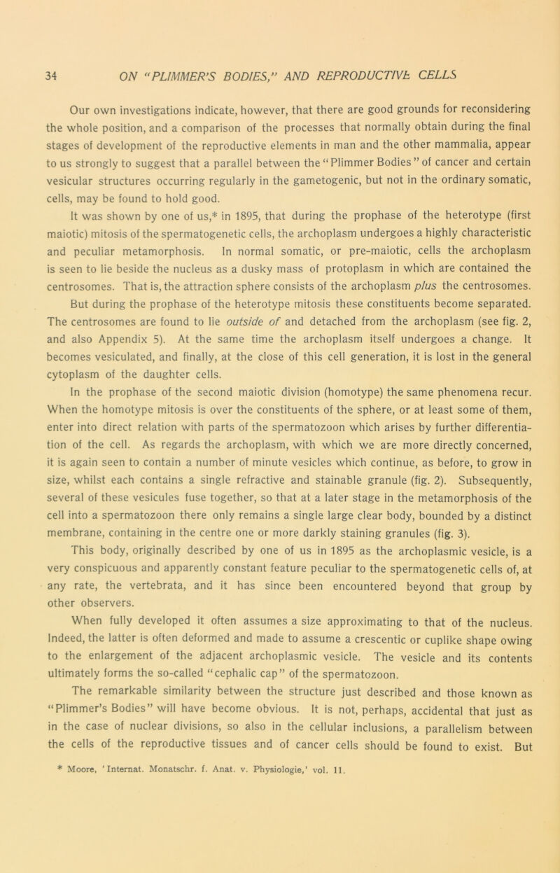 Our own investigations indicate, however, that there are good grounds for reconsidering the whole position, and a comparison of the processes that normally obtain during the final stages of development of the reproductive elements in man and the other mammalia, appear to us strongly to suggest that a parallel between the “ Plimmer Bodies ” of cancer and certain vesicular structures occurring regularly in the gametogenic, but not in the ordinary somatic, cells, may be found to hold good. It was shown by one of us,* in 1895, that during the prophase of the heterotype (first maiotic) mitosis of the spermatogenetic cells, the archoplasm undergoes a highly characteristic and peculiar metamorphosis. In normal somatic, or pre-maiotic, cells the archoplasm is seen to lie beside the nucleus as a dusky mass of protoplasm in which are contained the centrosomes. That is, the attraction sphere consists of the archoplasm plus the centrosomes. But during the prophase of the heterotype mitosis these constituents become separated. The centrosomes are found to lie outside of and detached from the archoplasm (see fig. 2, and also Appendix 5). At the same time the archoplasm itself undergoes a change. It becomes vesiculated, and finally, at the close of this cell generation, it is lost in the general cytoplasm of the daughter cells. In the prophase of the second maiotic division (homotype) the same phenomena recur. When the homotype mitosis is over the constituents of the sphere, or at least some of them, enter into direct relation with parts of the spermatozoon which arises by further differentia- tion of the cell. As regards the archoplasm, with which we are more directly concerned, it is again seen to contain a number of minute vesicles which continue, as before, to grow in size, whilst each contains a single refractive and stainable granule (fig. 2). Subsequently, several of these vesicules fuse together, so that at a later stage in the metamorphosis of the cell into a spermatozoon there only remains a single large clear body, bounded by a distinct membrane, containing in the centre one or more darkly staining granules (fig. 3). This body, originally described by one of us in 1895 as the archoplasmic vesicle, is a very conspicuous and apparently constant feature peculiar to the spermatogenetic cells of, at any rate, the vertebrata, and it has since been encountered beyond that group by other observers. When fully developed it often assumes a size approximating to that of the nucleus. Indeed, the latter is often deformed and made to assume a crescentic or cuplike shape owing to the enlargement of the adjacent archoplasmic vesicle. The vesicle and its contents ultimately forms the so-called “cephalic cap” of the spermatozoon. The remarkable similarity between the structure just described and those known as “Plimmer’s Bodies” will have become obvious. It is not, perhaps, accidental that just as in the case of nuclear divisions, so also in the cellular inclusions, a parallelism between the cells of the reproductive tissues and of cancer cells should be found to exist. But * Moore, ‘ Internat. Monatschr. f. Anat. v. Physiologic,’ vol. 11.