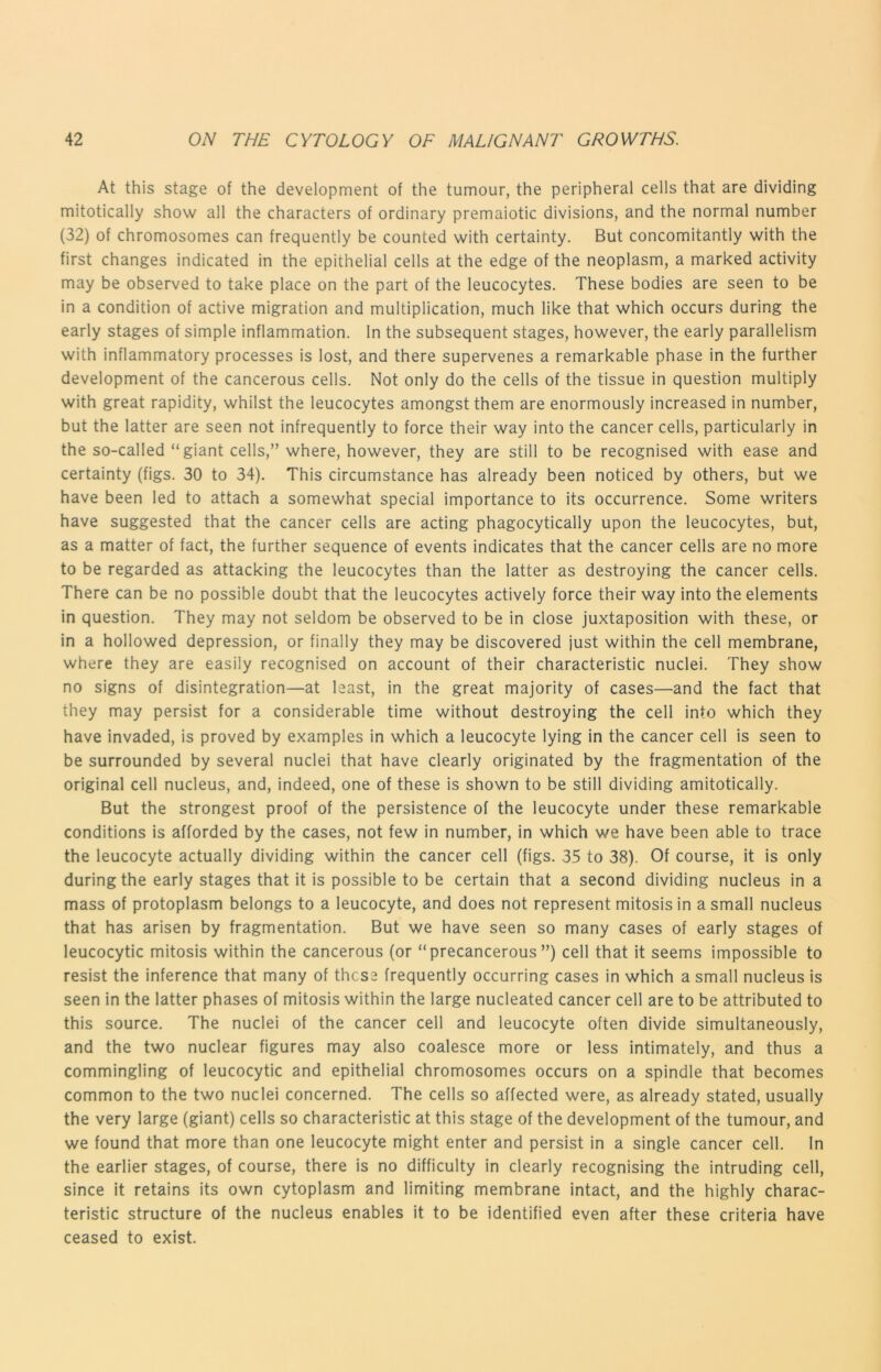 At this stage of the development of the tumour, the peripheral cells that are dividing mitotically show all the characters of ordinary premaiotic divisions, and the normal number (32) of chromosomes can frequently be counted with certainty. But concomitantly with the first changes indicated in the epithelial cells at the edge of the neoplasm, a marked activity may be observed to take place on the part of the leucocytes. These bodies are seen to be in a condition of active migration and multiplication, much like that which occurs during the early stages of simple inflammation. In the subsequent stages, however, the early parallelism with inflammatory processes is lost, and there supervenes a remarkable phase in the further development of the cancerous cells. Not only do the cells of the tissue in question multiply with great rapidity, whilst the leucocytes amongst them are enormously increased in number, but the latter are seen not infrequently to force their way into the cancer cells, particularly in the so-called “giant cells,” where, however, they are still to be recognised with ease and certainty (figs. 30 to 34). This circumstance has already been noticed by others, but we have been led to attach a somewhat special importance to its occurrence. Some writers have suggested that the cancer cells are acting phagocytically upon the leucocytes, but, as a matter of fact, the further sequence of events indicates that the cancer cells are no more to be regarded as attacking the leucocytes than the latter as destroying the cancer cells. There can be no possible doubt that the leucocytes actively force their way into the elements in question. They may not seldom be observed to be in close juxtaposition with these, or in a hollowed depression, or finally they may be discovered just within the cell membrane, where they are easily recognised on account of their characteristic nuclei. They show no signs of disintegration—at least, in the great majority of cases—and the fact that they may persist for a considerable time without destroying the cell into which they have invaded, is proved by examples in which a leucocyte lying in the cancer cell is seen to be surrounded by several nuclei that have clearly originated by the fragmentation of the original cell nucleus, and, indeed, one of these is shown to be still dividing amitotically. But the strongest proof of the persistence of the leucocyte under these remarkable conditions is afforded by the cases, not few in number, in which we have been able to trace the leucocyte actually dividing within the cancer cell (figs. 35 to 38). Of course, it is only during the early stages that it is possible to be certain that a second dividing nucleus in a mass of protoplasm belongs to a leucocyte, and does not represent mitosis in a small nucleus that has arisen by fragmentation. But we have seen so many cases of early stages of leucocytic mitosis within the cancerous (or “precancerous ”) cell that it seems impossible to resist the inference that many of these frequently occurring cases in which a small nucleus is seen in the latter phases of mitosis within the large nucleated cancer cell are to be attributed to this source. The nuclei of the cancer cell and leucocyte often divide simultaneously, and the two nuclear figures may also coalesce more or less intimately, and thus a commingling of leucocytic and epithelial chromosomes occurs on a spindle that becomes common to the two nuclei concerned. The cells so affected were, as already stated, usually the very large (giant) cells so characteristic at this stage of the development of the tumour, and we found that more than one leucocyte might enter and persist in a single cancer cell. In the earlier stages, of course, there is no difficulty in clearly recognising the intruding cell, since it retains its own cytoplasm and limiting membrane intact, and the highly charac- teristic structure of the nucleus enables it to be identified even after these criteria have ceased to exist.