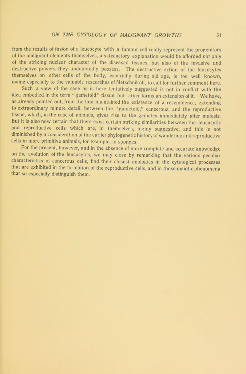 from the results of fusion of a leucocyte with a tumour cell really represent the progenitors of the malignant elements themselves, a satisfactory explanation would be afforded not only of the striking nuclear character of the diseased tissues, but also of the invasive and destructive powers they undoubtedly possess. The destructive action of the leucocytes themselves on other cells of the body, especially during old age, is too well known, owing especially to the valuable researches of Metschnikoff, to call for further comment here. Such a view of the case as is here tentatively suggested is not in conflict with the idea embodied in the term “ gametoid ” tissue, but rather forms an extension of it. We have, as already pointed out, from the first maintained the existence of a resemblence, extending to extraordinary minute detail, between the “gametoid,” cancerous, and the reproductive tissue, which, in the case of animals, gives rise to the gametes immediately after maiosis. But it is also now certain that there exist certain striking similarities between the leucocytic and reproductive cells which are, in themselves, highly suggestive, and this is not diminished by a consideration of the earlier phylogenetic history of wandering and reproductive cells in more primitive animals, for example, in sponges. For the present, however, and in the absence of more complete and accurate knowledge on the evolution of the leucocytes, we may close by remarking that the various peculiar characteristics of cancerous cells, find their closest analogies in the cytological processes that are exhibited in the formation of the reproductive cells, and in those maiotic phenomena that so especially distinguish them.