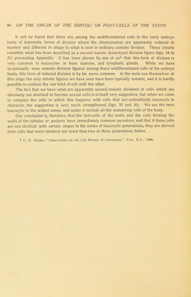 It will be found that there are, among the undifferentiated cells in the early embryo testis of mammals, forms of division where the chromosomes are apparently reduced in number and different in shape to what is seen in ordinary somatic division. These closely resemble what has been described as a second maiotic (homotype) division figure (figs. 18 to 21) proceeding Appendix. It has been shown by one of us* that this form of division is very common in leucocytes in bone marrow, and lymphatic glands. While we have occasionally seen somatic division figures among these undifferentiated cells of the embryo testis, this form of reduced division is by far more common. In the male ova themselves at this stage the only mitotic figures we have seen have been typically somatic, and it is hardly possible to confuse the one kind of cell with the other. The fact that we have what are apparently second maiotic divisions in cells which are obviously not destined to become sexual cells is in itself very suggestive, but when we come to compare the cells in which this happens with cells that are undoubtedly leucocytic in character, the suggestion is very much strengthened (figs. 35 and 36). We use the term leucocyte in the widest sense, and under it include all the wandering cells of the body. Our conclusion is, therefore, that the foot-cells of the testis and the cells forming the walls of the tubules or pockets have immediately common ancestors, and that if these cells are not identical with certain stages in the series of leucocytic generations, they are derived from cells that were identical not more than two or three generations before. * C. E. Walker, “Observations on the Life History of Leucocytes,” ‘Proc. R.S 1906.