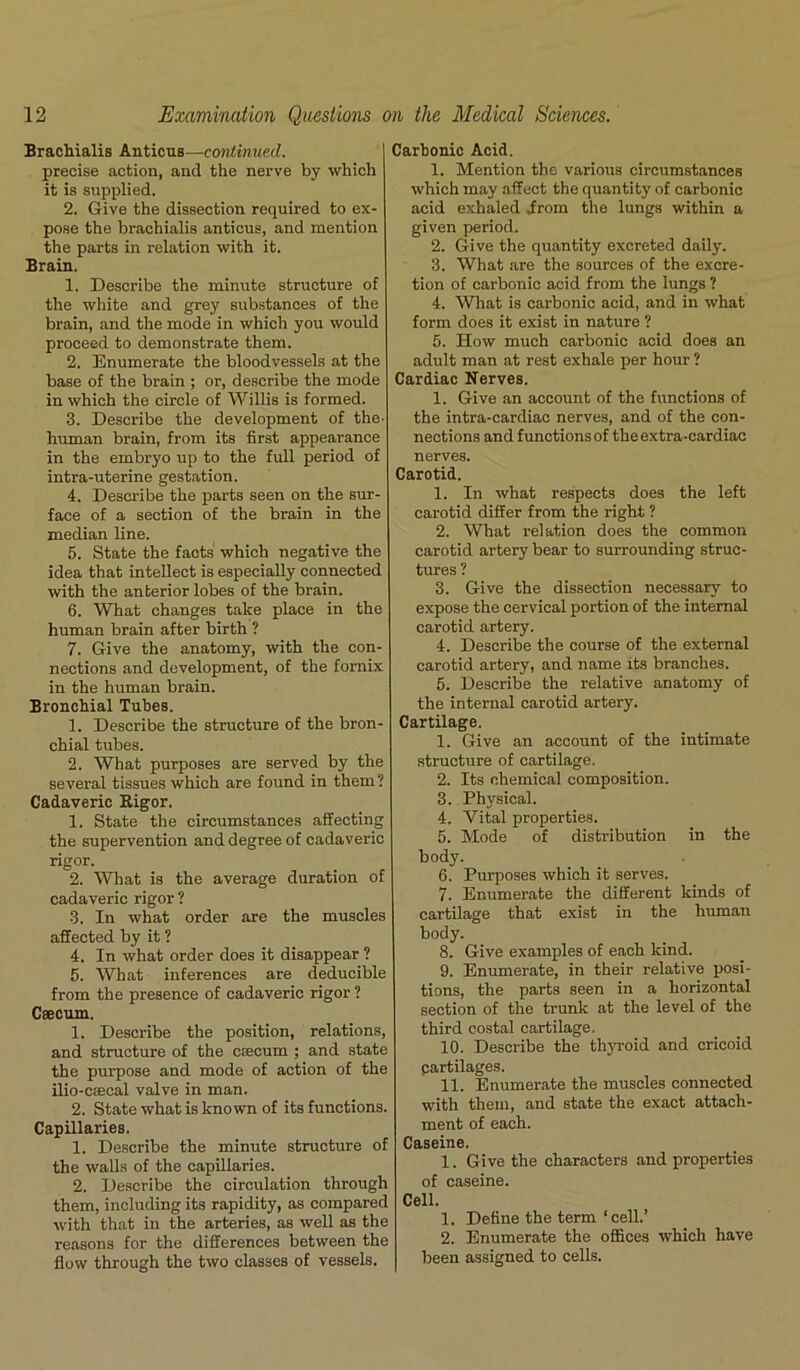 Brachialis Anticus—continued. precise action, and the nerve by which it is supplied. 2. Give the dissection required to ex- pose the brachialis anticus, and mention the parts in relation with it. Brain, 1. Describe the minute structure of the white and grey substances of the brain, and the mode in which you would proceed to demonstrate them. 2. Enumerate the bloodvessels at the base of the brain ; or, describe the mode in which the circle of Willis is formed. 3. Describe the development of the- human brain, from its first appearance in the embryo up to the full period of intra-uterine gestation. 4. Describe the parts seen on the sur- face of a section of the brain in the median line. 5. State the facts' which negative the idea that intellect is especially connected with the anterior lobes of the brain. 6. What changes take place in the human brain after birth ? 7. Give the anatomy, with the con- nections and development, of the fornix in the human brain. Bronchial Tubes. 1. Describe the structure of the bron- chial tubes. 2. What purposes are served by the several tissues which are found in them? Cadaveric Bigor. 1. State the circumstances affecting the supervention and degree of cadaveric rigor. 2. What is the average duration of cadaveric rigor ? 3. In what order are the muscles affected by it ? 4. In what order does it disappear ? 5. What inferences are deducible from the presence of cadaveric rigor ? Caecum. 1. Describe the position, relations, and structure of the caecum ; and state the purpose and mode of action of the ilio-csecal valve in man. 2. State what is known of its functions. Capillaries. 1. Describe the minute structure of the walls of the capillaries. 2. Describe the circulation through them, including its rapidity, as compared with that in the arteries, as well as the reasons for the differences between the flow through the two classes of vessels. Carbonic Acid. 1. Mention the various circumstances which may affect the quantity of carbonic acid exhaled Jfrom the lungs within a given period. 2. Give the quantity excreted daily. 3. What are the sources of the excre- tion of carbonic acid from the lungs ? 4. What is carbonic acid, and in what form does it exist in nature ? 5. How much carbonic acid does an adult man at rest exhale per hour ? Cardiac Nerves. 1. Give an account of the functions of the intra-cardiac nerves, and of the con- nections and functions of the extra-cardiac nerves. Carotid. 1. In what respects does the left carotid differ from the right ? 2. What relation does the common carotid artery bear to surrounding struc- tures ? 3. Give the dissection necessary to expose the cervical portion of the internal carotid artery. 4. Describe the course of the external carotid artery, and name its branches. 5. Describe the relative anatomy of the internal carotid artery. Cartilage. 1. Give an account of the intimate structure of cartilage. 2. Its chemical composition. 3. Physical. 4. Vital properties. 5. Mode of distribution in the body. 6. Purposes which it serves. 7. Enumerate the different kinds of cartilage that exist in the human body. 8. Give examples of each kind. 9. Enumerate, in their relative posi- tions, the parts seen in a horizontal section of the trunk at the level of the third costal cartilage. 10. Describe the thyroid and cricoid partilages. 11. Enumerate the muscles connected with them, and state the exact attach- ment of each. Caseine. 1. Give the characters and properties of caseine. Cell. 1. Define the term ‘cell.’ 2. Enumerate the offices which have been assigned to cells.