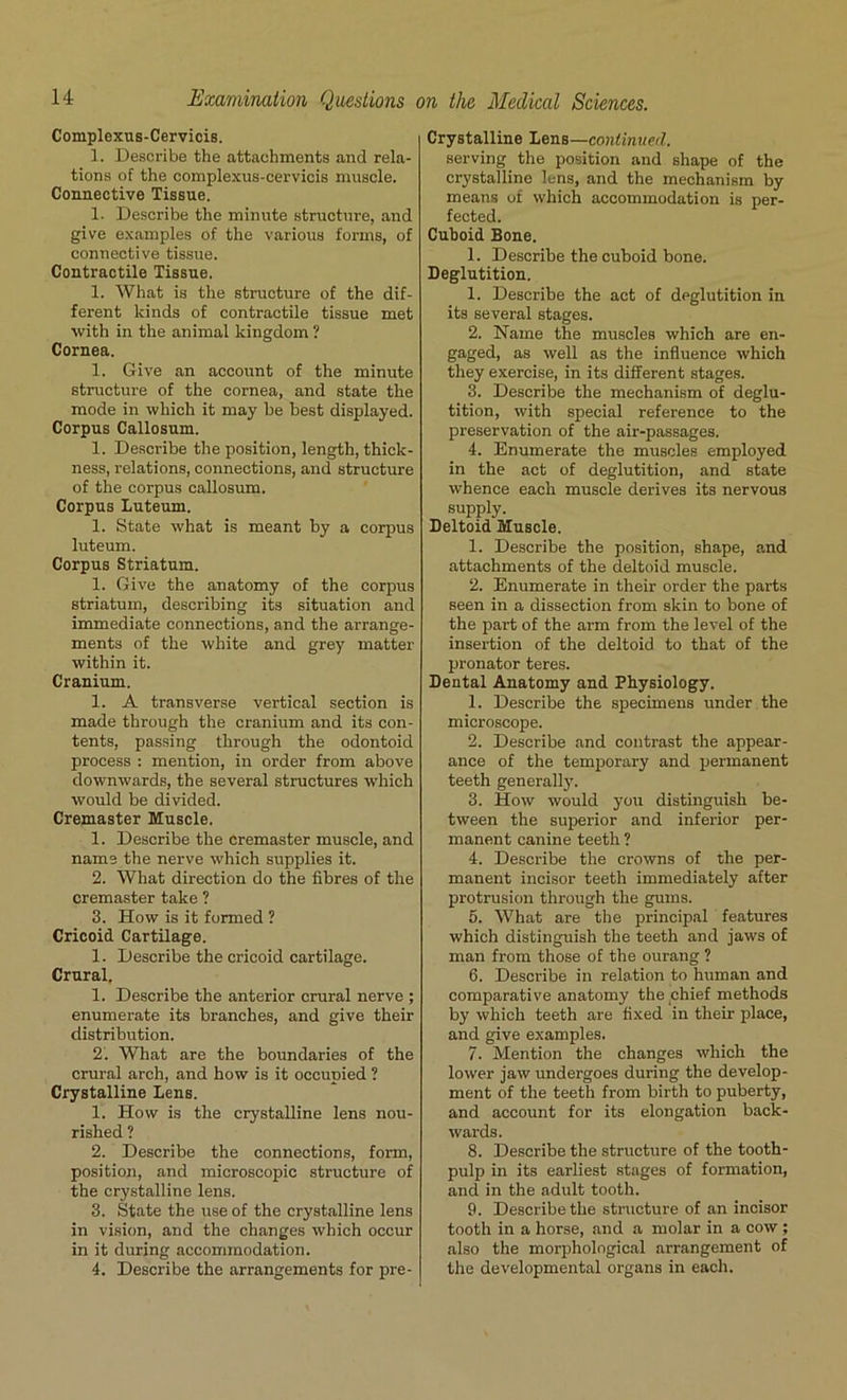 Complexus-Cervicis. 1. Describe the attachments and rela- tions of the complexus-cervicis muscle. Connective Tissue. 1. Describe the minute structure, and give examples of the various forms, of connective tissue. Contractile Tissue. 1. What is the structure of the dif- ferent kinds of contractile tissue met with in the animal kingdom ? Cornea. 1. Give an account of the minute structure of the cornea, and state the mode in which it may be best displayed. Corpus Callosum. 1. Describe the position, length, thick- ness, relations, connections, and structure of the corpus callosum. Corpus Luteum. 1. State what is meant by a corpus luteum. Corpus Striatum. 1. Give the anatomy of the corpus striatum, describing its situation and immediate connections, and the arrange- ments of the white and grey matter within it. Cranium. 1. A transverse vertical section is made through the cranium and its con- tents, passing through the odontoid process : mention, in order from above downwards, the several structures which would be divided. Cremaster Muscle. 1. Describe the cremaster muscle, and name the nerve which supplies it. 2. What direction do the fibres of the cremaster take ? 3. How is it formed ? Cricoid Cartilage. 1. Describe the cricoid cartilage. Crural. 1. Describe the anterior crural nerve ; enumerate its branches, and give their distribution. 2. What are the boundaries of the crural arch, and how is it occupied ? Crystalline Lens. 1. How is the crystalline lens nou- rished ? 2. Describe the connections, form, position, and microscopic structure of the crystalline lens. 3. State the use of the crystalline lens in vision, and the changes which occur in it during accommodation. 4. Describe the arrangements for pre- Crystalline Lens—continued. serving the position and shape of the crystalline lens, and the mechanism by means of which accommodation is per- fected. Cuboid Bone. 1. Describe the cuboid bone. Deglutition. 1. Describe the act of deglutition in its several stages. 2. Name the muscles which are en- gaged, as well as the influence which they exercise, in its different stages. 3. Describe the mechanism of deglu- tition, with special reference to the preservation of the air-passages. 4. Enumerate the muscles employed in the act of deglutition, and state whence each muscle derives its nervous supply. Deltoid Muscle. 1. Describe the position, shape, and attachments of the deltoid muscle. 2. Enumerate in their order the parts seen in a dissection from skin to bone of the part of the arm from the level of the insertion of the deltoid to that of the pronator teres. Dental Anatomy and Physiology. 1. Describe the specimens under the microscope. 2. Describe and contrast the appear- ance of the temporary and permanent teeth generally. 3. How would you distinguish be- tween the superior and inferior per- manent canine teeth ? 4. Describe the crowns of the per- manent incisor teeth immediately after protrusion through the gums. 5. What are the principal features which distinguish the teeth and jaws of man from those of the ourang ? 6. Describe in relation to human and comparative anatomy the chief methods by which teeth are fixed in their place, and give examples. 7. Mention the changes which the lower jaw undergoes during the develop- ment of the teeth from birth to puberty, and account for its elongation back- wards. 8. Describe the structure of the tooth- pulp in its earliest stages of formation, and in the adult tooth. 9. Describe the structure of an incisor tooth in a horse, and a molar in a cow ; also the morphological arrangement of the developmental organs in each.