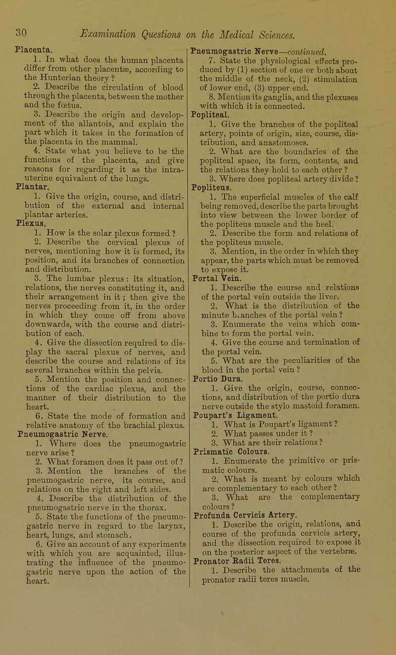 Placenta. 1. In what does the human placenta differ from other placentae, according to the Hunterian theory ? 2. Describe the circulation of blood through the placenta, between the mother and the fcetus. 3. Describe the origin and develop- ment of the allantois, and explain the part which it takes in the formation of the placenta in the mammal. 4. State what you believe to be the functions of the placenta, and give reasons for regarding it as the intra- uterine equivalent of the lungs. Plantar. 1. Give the origin, course, and distri- bution of the external and internal plantar arteries. Plexus. 1. How is the solar plexus formed ? 2. Describe the cervical plexus of nerves, mentioning how it is formed, its position, and its branches of connection and distribution. 3. The lumbar plexus : its situation, relations, the nerves constituting it, and their arrangement in it; then give the nerves proceeding from it, in the order in which they come off from above downwards, with the course and distri- bution of each. 4. Give the dissection required to dis- play the sacral plexus of nerves, and describe the course and relations of its several branches within the pelvis. 5. Mention the position and connec- tions of the cardiac plexus, and the manner of their distribution to the heart. 6. State the mode of formation and relative anatomy of the brachial plexus. Pneumogastric Nerve. 1. Where does the pneumogastric nerve arise ? 2. What foramen does it pass out of ? 3. Mention the branches of the pneumogastric nerve, its course, and relations on the right and left sides. 4. Describe the distribution of the pneumogastric nerve in the thorax. 5. State the functions of the pneumo- gastric nerve in regard to the larynx, heart, lungs, and stomach. 6. Give an account of any experiments with which you are acquainted, illus- trating the influence of the pneumo- gastric nerve upon the action of the heart. Pneumogastric Nerve—continued. 7. State the physiological effects pro- duced by (1) section of one or both about the middle of the neck, (2) stimulation of lower end, (3) upper end. 8. Mention its ganglia, and the plexuses with which it is connected. Popliteal. 1. Give the branches of the popliteal artery, points of origin, size, course, dis- tribution, and anastomoses. 2. What are the boundaries of the popliteal space, its form, contents, and the relations they hold to each other ? 3. Where does popliteal artery divide ? Popliteus. 1. The superficial muscles of the calf being removed, describe the parts brought into view between the lower border of the popliteus muscle and the heel. 2. Describe the form and relations of the popliteus muscle. 3. Mention, in the order in which they appear, the parts which must be removed to expose it. Portal Vein. 1. Describe the course and relations of the portal vein outside the liver. 2. What is the distribution of the minute b.anches of the portal vein? 3. Enumerate the veins which com- bine to form the portal vein. 4. Give the course and termination of the portal vein. 5. 'What are the peculiarities of the blood in the portal vein ? Portio Dura. 1. Give the origin, course, connec- tions, and distribution of the portio dura nerve outside the stylo mastoid foramen. Poupart’s Ligament. 1. What is Poupart’s ligament ? 2. What passes under it ? 3. What are their relations ? Prismatic Colours. 1. Enumerate the primitive or pris- matic colours. 2. What is meant by colours which are complementary to each other ? 3. What are the complementary colours ? Profunda Cervicis Artery. 1. Describe the origin, relations, and course of the profunda cervicis artery, and the dissection required to expose it on the posterior aspect of the vertebrae. Pronator Kadii Teres. 1. Describe the attachments of the pronator radii teres muscle.