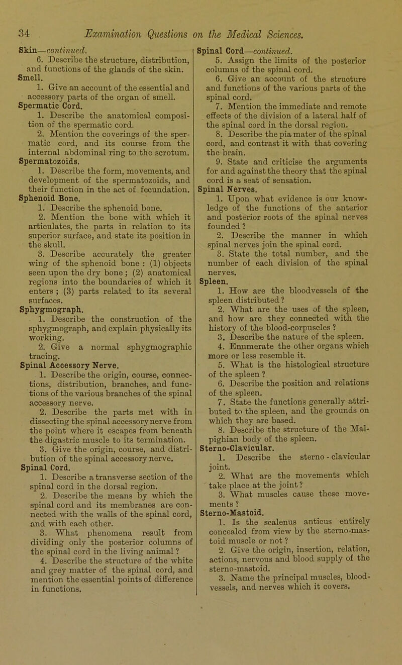 Skin.—continued. 6. Describe the structure, distribution, and fuuctions of the glands of the Bkin. Smell. 1. Give an account of the essential and accessory parts of the organ of smell. Spermatic Cord. 1. Describe the anatomical composi- tion of the spermatic cord. 2. Mention the coverings of the sper- matic cord, and its course from the internal abdominal ring to the scrotum. Spermatozoids. 1. Describe the form, movements, and development of the spermatozoids, and their function in the act of fecundation. Sphenoid Bone. 1. Describe the sphenoid bone. 2. Mention the bone with which it articulates, the parts in relation to its superior surface, and state its position in the skull. 3. Describe accurately the greater wing of the sphenoid bone : (1) objects seen upon the dry bone ; (2) anatomical regions into the boundaries of which it enters ; (3) parts related to its several surfaces. Sphygmograph. 1. Describe the construction of the sphygmograph, and explain physically its working. 2. Give a normal sphygmographic tracing. Spinal Accessory Nerve. 1. Describe the origin, course, connec- tions, distribution, branches, and func- tions of the various branches of the spinal accessory nerve. 2. Describe the parts met with in dissecting the spinal accessory nerve from the point where it escapes from beneath the digastric muscle to its termination. 3. Give the origin, course, and distri- bution of the spinal accessory nerve. Spinal Cord. 1. Describe a transverse section of the spinal cord in the dorsal region. 2. Describe the means by which the spinal cord and its membranes are con- nected with the walls of the spinal cord, and with each other. 3. What phenomena result from dividing only the posterior columns of the spinal cord in the living animal ? 4. Describe the structure of the white and grey matter of the spinal cord, and mention the essential points of difference in functions. Spinal Cord—continued. 5. Assign the limits of the posterior columns of the spinal cord. 6. Give an account of the structure and functions of the various parts of the spinal cord. 7. Mention the immediate and remote effects of the division of a lateral half of the spinal cord in the dorsal region. 8. Describe the pia mater of the spinal cord, and contrast it with that covering the brain. 9. State and criticise the arguments for and against the theory that the spinal cord is a seat of sensation. Spinal Nerves. 1. Upon what evidence is our know- ledge of the functions of the anterior and posterior roots of the spinal nerves founded ? 2. Describe the manner in which spinal nerves join the spinal cord. 3. State the total number, and the number of each division of the spinal nerves. Spleen. 1. How are the bloodvessels of the spleen distributed? 2. What are the uses of the spleen, and how are they connected with the history of the blood-corpuscles ? 3. Describe the nature of the spleen. 4. Enumerate the other organs which more or less resemble it. 5. What is the histological structure of the spleen ? 6. Describe the position and relations of the spleen. 7. State the functions generally attri- buted to the spleen, and the grounds on which they are based. 8. Describe the structure of the Mal- pighian body of the spleen. Sterno-Clavicular. 1. Describe the sterno - clavicular joint. 2. What are the movements which take place at the joint? 3. What muscles cause these move- ments ? Sterno-Mastoid. 1. Is the scalenus anticus entirely concealed from view by the sterno-mas- toid muscle or not ? 2. Give the origin, insertion, relation, actions, nervous and blood supply of the sterno-mastoid. 3. Name the principal muscles, blood- vessels, and nerves which it covers.