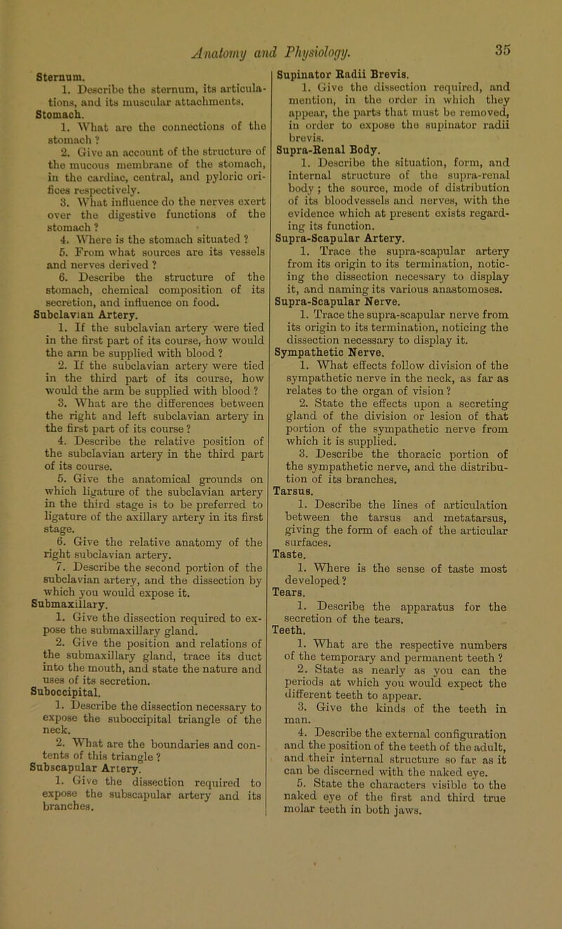 Sternum. 1. Describe the sternum, its articula- tions, and its muscular attachments. Stomach. 1. What are the connections of the stomach? 2. Give an account of tho structure of the mucous membrane of the stomach, in the cardiac, central, and pyloric ori- fices respectively. 3. What influence do the nerves exert over the digestive functions of the stomach ? 4. Where is the stomach situated ? 5. From what sources are its vessels and nerves derived ? 6. Describe the structure of the stomach, chemical composition of its secretion, and influence on food. Subclavian Artery. 1. If the subclavian artery were tied in the first part of its course, how would the arm be supplied with blood ? 2. If the subclavian artery were tied in the third part of its course, how would the arm be supplied with blood ? 3. What are the differences between the right and left subclavian artery in the first part of its course ? 4. Describe the relative position of the subclavian artery in the third part of its course. 5. Give the anatomical grounds on which ligature of the subclavian artery in the third stage is to be preferred to ligature of the axillary artery in its first stage. 6. Give the relative anatomy of the right subclavian artery. 7. Describe the second portion of the subclavian artery, and the dissection by which you would expose it. Submaxillary. 1. Give the dissection required to ex- pose the submaxillary gland. 2. Give the position and relations of the submaxillary gland, trace its duct into the mouth, and state the nature and uses of its secretion. Suboccipital. 1. Describe the dissection necessary to expose the suboccipital triangle of the neck. 2. What are the boundaries and con- tents of this triangle ? Subscapular Artery. 1. Give the dissection required to expose the subscapular artery and its branches. Supinator Radii Brevis. 1. Give the dissection required, and mention, in the order in which they appear, the parts that must be removed, in order to expose the supinator radii brevis. Supra-Renal Body. 1. Describe the situation, form, and internal structure of the supra-renal body ; the source, mode of distribution of its bloodvessels and nerves, with the evidence which at present exists regard- ing its function. Supra-Scapular Artery. 1. Trace the supra-scapular artery from its origin to its termination, notic- ing the dissection necessary to display it, and naming its various anastomoses. Supra-Scapular Nerve. 1. Trace the supra-scapular nerve from its origin to its termination, noticing the dissection necessary to display it. Sympathetic Nerve. 1. What effects follow division of the sympathetic nerve in the neck, as far as relates to the organ of vision ? 2. State the effects upon a secreting gland of the division or lesion of that portion of the sympathetic nerve from which it is supplied. 3. Describe the thoracic portion of the sympathetic nerve, and the distribu- tion of its branches. Tarsus. 1. Describe the lines of articulation between the tarsus and metatarsus, giving the form of each of the articular surfaces. Taste. 1. Where is the sense of taste most developed? Tears. 1. Describe the apparatus for the secretion of the tears. Teeth. 1. What are the respective numbers of the temporary and permanent teeth ? 2. State as nearly as you can the periods at which you would expect the different teeth to appear. 3. Give the kinds of the teeth in man. 4. Describe the external configuration and the position of the teeth of the adult, and their internal structure so far as it can be discerned with the naked eye. 5. State the characters visible to the naked eye of the first and third true molar teeth in both jaws.