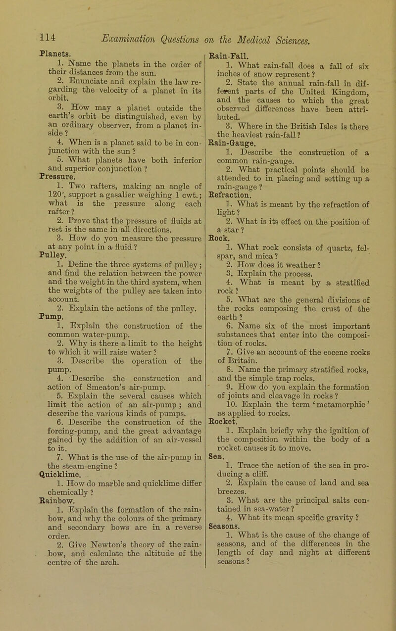 Planets. 1. Name the planets in the order of their distances from the sun. 2. Enunciate and explain the law re- garding the velocity of a planet in its orbit. 3. How may a planet outside the earth’s orbit be distinguished, even by an ordinary observer, from a planet in- side ? 4. When is a planet said to be in con- junction with the sun ? 5. What planets have both inferior and superior conjunction ? Pressure. 1. Two rafters, making an angle of 120°, support agasalier weighing 1 cwt.; what is the pressure along each rafter ? 2. Prove that the pressure of fluids at rest is the same in all directions. 3. How do you measure the pressure at any point in a fluid ? Pulley. 1. Define the three systems of pulley; and find the relation between the power and the weight in the third system, when the weights of the pulley are taken into account. 2. Explain the actions of the pulley. Pump. 1. Explain the construction of the common water-pump. 2. Why is there a limit to the height to which it will raise water ? 3. Describe the operation of the pump. 4. Describe the construction and action of Smeaton’s air-pump. 5. Explain the several causes which limit the action of an air-pump ; and describe the various kinds of pumps. 6. Describe the construction of the forcing-pump, and the great advantage gained by the addition of an air-vessel to it. 7. What is the use of the air-pump in the steam-engine ? Quicklime. 1. How do marble and quicklime differ chemically ? Rainbow. 1. Explain the formation of the rain- bow, and why the colours of the primary and secondary bows are in a reverse order. 2. Give Newton’s theory of the rain- bow, and calculate the altitude of the centre of the arch. Rain-Pall. 1. What rain-fall does a fall of six inches of snow represent ? 2. State the annual rain-fall in dif- ferent parts of the United Kingdom, and the causes to which the great observed differences have been attri- buted. 3. Where in the British Isles is there the heaviest rain-fall ? Rain-Gauge. 1. Describe the construction of a common rain-gauge. 2. What practical points should be attended to in placing and setting up a rain-gauge ? Refraction. 1. What is meant by the refraction of light ? 2. What is its effect on the position of a star ? Rock. 1. What rock consists of quartz, fel- spar, and mica ? 2. How does it weather ? 3. Explain the process. 4. What is meant by a stratified rock ? 5. What are the general divisions of the rocks composing the crust of the earth ? 6. Name six of the most important substances that enter into the composi- tion of rocks. 7. Give an account of the eocene rocks of Britain. 8. Name the primary stratified rocks, and the simple trap rocks. 9. How do you explain the formation of joints and cleavage in rocks 1 10. Explain the term ‘ metamorphic ’ as applied to rocks. Rocket. 1. Explain briefly why the ignition of the composition within the body of a rocket causes it to move. Sea. 1. Trace the action of the sea in pro- ducing a cliff. 2. Explain the cause of land and sea breezes. 3. What are the principal salts con- tained in sea-water ? 4. W hat its mean specific gravity ? Seasons. 1. What is the cause of the change of seasons, and of the differences in the length of day and night at different seasons ?