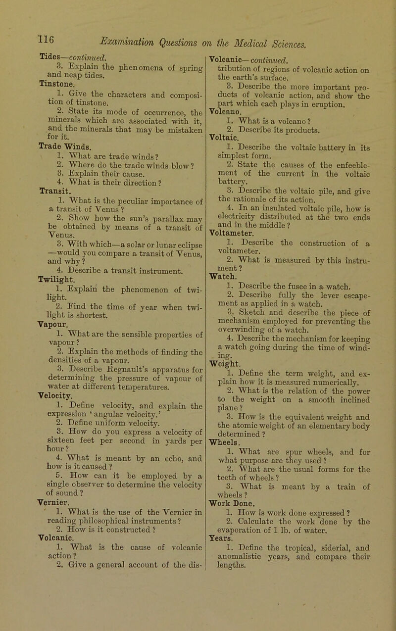 Tides—continued. 3. Explain the phenomena of spring and neap tides. Tinstone. 1. Give the characters and composi- tion of tinstone. 2. State its mode of occurrence, the minerals which are associated with it, and the minerals that may be mistaken for it. Trade Winds. 1. What are trade winds? 2. Where do the trade winds blow ? 3. Explain their cause. 4. What is their direction ? Transit. 1. What is the peculiar importance of a transit of Venus ? 2. Show how the sun’s parallax may be obtained by means of a transit of Venus. 3. With which—a solar or lunar eclipse —would you compare a transit of Venus, and why ? 4. Describe a transit instrument. Twilight. 1. Explain the phenomenon of twi- light. 2. Find the time of year when twi- light is shortest. Vapour. 1. What are the sensible properties of vapour ? 2. Explain the methods of finding the densities of a vapour. 3. Describe Regnault’s apparatus for determining the pressure of vapour of water at different temperatures. Velocity. 1. Define velocity, and explain the expression ‘ angular velocity. ’ 2. Define uniform velocity. 3. How do you express a velocity of sixteen feet per second in yards per hour ? 4. What is meant by an echo, and how is it caused ? 5. How can it be employed by a single observer to determine the velocity of sound ? Vernier. 1. What is the use of the Vernier in reading philosophical instruments ? 2. How is it constructed ? Volcanic. 1. What is the cause of volcanic action ? 2. Give a general account of the dis- Volcanic— continued. tribution of regions of volcanic action on the earth’s surface. 3. Describe the more important pro- ducts of volcanic action, and show the part which each plays in eruption. Volcano. 1. What is a volcano ? 2. Describe its products. Voltaic. _ 1. Describe the voltaic battery in its simplest form. 2. State the causes of the enfeeble- ment of the current in the voltaic battery. 3. Describe the voltaic pile, and give the rationale of its action. 4. In an insulated voltaic pile, how is electricity distributed at the two ends and in the middle ? Voltameter. 1. Describe the construction of a voltameter. 2. What is measured by this instru- ment ? Watch. 1. Describe the fusee in a watch. 2. Describe fully the lever escape- ment as applied in a watch. 3. Sketch and describe the piece of mechanism employed for preventing the overwinding of a watch. 4. Describe the mechanism for keeping a watch going during the time of wind- ing. Weight. 1. Define the term weight, and ex- plain how it is measured numerically. 2. What is the relation of the power to the weight on a smooth inclined plane ? 3. How is the equivalent weight and the atomic weight of an elementary body determined ? Wheels. 1. What are spur wheels, and for what purpose are they used ? 2. What are the usual forms for the teeth of wheels ? 3. What is meant by a train of wheels ? Work Done. 1. How is work done expressed ? 2. Calculate the work done by the evaporation of 1 lb. of water. Years. 1. Define the tropical, siderial, and anomalistic years, and compare their lengths.