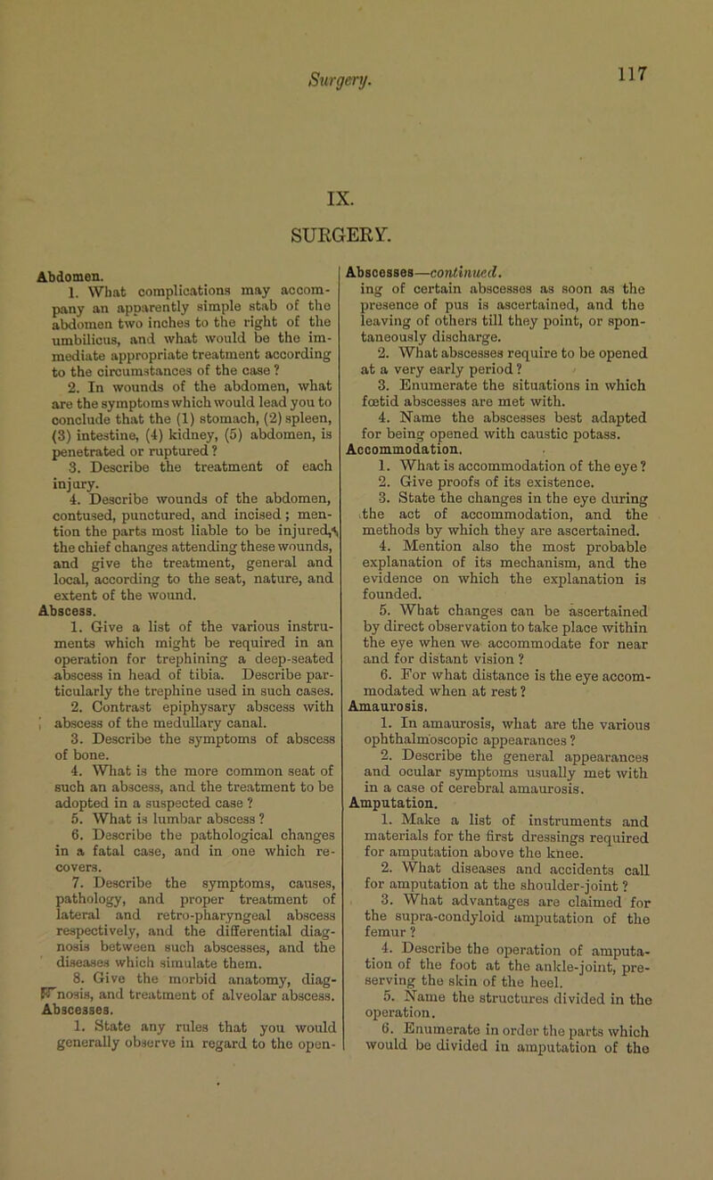 IX. SURGERY. Abdomen. 1. What complications may accom- pany an apparently simple stab of the abdomen two inches to the right of the umbilicus, and what would be the im- mediate appropriate treatment according to the circumstances of the case ? 2. In wounds of the abdomen, what are the symptoms which would lead you to conclude that the (1) stomach, (2) spleen, (3) intestine, (4) kidney, (5) abdomen, is penetrated or ruptured ? 3. Describe the treatment of each injury. 4. Describe wounds of the abdomen, contused, punctured, and incised ; men- tion the parts most liable to be injured,** the chief changes attending these wounds, and give the treatment, general and local, according to the seat, nature, and extent of the wound. Abscess. 1. Give a list of the various instru- ments which might be required in an operation for trephining a deep-seated abscess in head of tibia. Describe par- ticularly the trephine used in such cases. 2. Contrast epiphysary abscess with 1 abscess of the medullary canal. 3. Describe the symptoms of abscess of bone. 4. What is the more common seat of such an abscess, and the treatment to be adopted in a suspected case ? 5. What is lumbar abscess ? 6. Describe the pathological changes in a fatal case, and in one which re- covers. 7. Describe the symptoms, causes, pathology, and proper treatment of lateral and retro-pharyngeal abscess respectively, and the differential diag- nosis between such abscesses, and the diseases which simulate them. 8. Give the morbid anatomy, diag- Wnosis, and treatment of alveolar abscess. Abscesses. 1. State any rules that you would generally observe in regard to the open- Abscesses—continued. ing of certain abscesses as soon as the presence of pus is ascertained, and the leaving of others till they point, or spon- taneously discharge. 2. What abscesses require to be opened at a very early period ? 3. Enumerate the situations in which foetid abscesses are met with. 4. Name the abscesses best adapted for being opened with caustic potass. Accommodation. 1. What is accommodation of the eye ? 2. Give proofs of its existence. 3. State the changes in the eye during the act of accommodation, and the methods by which they are ascertained. 4. Mention also the most probable explanation of its mechanism, and the evidence on which the explanation is founded. 5. What changes can be ascertained by direct observation to take place within the eye when we accommodate for near and for distant vision ? 6. Eor what distance is the eye accom- modated when at rest ? Amaurosis. 1. In amaurosis, what are the various ophthalmoscopic appearances ? 2. Describe the general appearances and ocular symptoms usually met with in a case of cerebral amaurosis. Amputation. 1. Make a list of instruments and materials for the first dressings required for amputation above the knee. 2. What diseases and accidents call for amputation at the shoulder-joint ? 3. What advantages are claimed for the supra-condyloid amputation of the femur ? _ 4. Describe the operation of amputa- tion of the foot at the ankle-joint, pre- serving the skin of the heel. 5. Name the structures divided in the operation. 6. Enumerate in order the parts which would bo divided in amputation of the