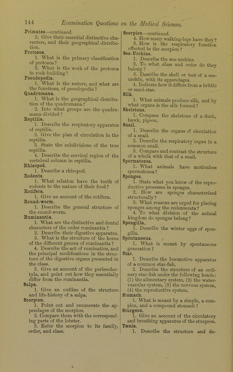 Primates—continued. 2. Give their essential distinctive cha- racters, and their geographical distribu- tion. Protozoa. 1. What is the primary classification of protozoa ? 2. What is the work of the protozoa in rock-building? Pseudopodia. 1. What is the nature, and what are the functions, of pseudopodia ? Quadrumana. 1. What is the geographical distribu- tion of the quadrumana ? 2. Into what groups are the quadru- mana divided ? Reptilia. 1. Describe the respiratory apparatus of reptilia. 2. Give the plan of circulation in the reptilia. 3. State the subdivisions of the true reptilia. 4. Describe the cervical region of the vertebral column in reptilia. Rhizopod. 1. Describe a rhizopod. Rodents. 1. What relation have the teeth of rodents to the nature of their food ? Rotifera. 1. Give an account of the rotifera. Round-worm. 1. Describe the general structure of the round-worm. Ruminantia. 1. What are the distinctive and dental characters of the order ruminantia ? 2. Describe their digestive apparatus. 3. What is the structure of the horns of the different genera of ruminantia ? 4. Describe the act of rumination, and the principal modifications in the struc- ture of the digestive organs presented in the class. 5. Give an account of the perissodac- tyla, and point out how they essentially differ from the ruminantia. Salpa. 1. Give an outline of the structure and life-history of a salpa. Scorpion. 1. Point out and enumerate the ap- pendages of the scorpion. 2. Compare them with the correspond- ing parts of the lobster. 3. Refer the scorpion to its family, order, and class. Scorpion—continued. 4. How many walking-legs have they? 5. How is the respiratory function effected in the scorpion ? Sea-Urchins. 1. Describe the sea-urchins. 2. To what class and order do they belong ? 3. Describe the shell or test of a sea- urchin, with its appendages. 4. Indicate how it differs from a brittle or sand-star. Silk. 1. What animals produce silk, and by what organs is the silk formed ? Skeletons. 1. Compare the skeletons of a duck, hawk, pigeon. Snail. 1. Describe the organs of circulation of a snail. 2. Describe the respiratory organ in a common snail. 3. Compare and contrast the structure of a whelk with that of a snail. Spermatozoa. 1. What animals have motionless spermatozoa ? Sponges. 1. State what you know of the repro- ductive processes in sponges. 2. How are sponges characterized structurally ? 3. What reasons are urged for placing sponges among the ccelenterata ? 4. To what division of the animal kingdom do sponges belong ? Spongilla. 1. Describe the winter eggs of spon- gilla. Spontaneous. 1. What is meant by spontaneous generation ? Star. 1. Describe the looomotive apparatus of a common star-fish. 2. Describe the structure of an ordi- nary star-fish under the following heads: (1) the alimentary system, (2) the water- vascular system, (3) the nervous system, (4) the reproductive system. Stomach. 1. What is meant by a simple, a com- plex, and a compound stomach ? Sturgeon. 1. Give an account of the circulatory and breathing apparatus of the sturgeon. Taenia. 1. Describe the structure and de-