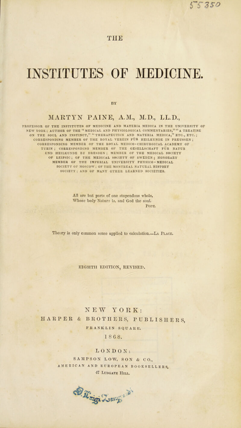 THE INSTITUTES OF MEDICINE. PROFESSOR OF THE INSTITUTES OF MEDICINE AND MATERIA MEDICA IN THE UNIVERSITY OF NEW YORK; AUTHOR OF THE “MEDICAL AND PHYSIOLOGICAL COMMENTARIES,” “ A TREATISE ON THE SOUL AND INSTINCT,” “ TH ER APE UTICS AND MATERIA MEDICA,” ETC., ETC. ; CORRESPONDING MEMBER OF THE ROYAL VEREIN FOR HEILKUNDE IN PREUSSEN ; CORRESPONDING MEMBER OF THE ROYAL MEDICO - CHIRURGICAL ACADEMY OF TURIN ; CORRESPONDING MEMBER OF THE GESELLSCHAFT FUR NATUR UND HEILKUNDE ZU DRESDEN ; MEMBER OF THE MEDICAL SOCIETY OF LEIPSIC ; OF THE MEDICAL SOCIETY OF SWEDEN ; HONORARY MEMBER OF THE IMPERIAL UNIVERSITY PHYSICO - MEDICAL SOCIETY OF MOSCOW; OF THE MONTREAL NATURAL HISTORY SOCIETY ; AND OF MANY OTHER LEARNED SOCIETIES. BY MARTIN PAINE, A.M., M.D., LL.D., All are but parts of one stupendous whole. Whose body Nature is, and God the soul. Pope. Theory is only common sense applied to calculation La Place. EIGHTH EDITION, REVISED. NEW YORK: HARPER & BROTHERS, PUBLISHERS, FRANKLIN SQUARE. 1 868. LONDON: SAMPSON LOW, SON & CO., AMERICAN AND EUROPEAN BOOKSELLERS, 47 Ludgate Hill.