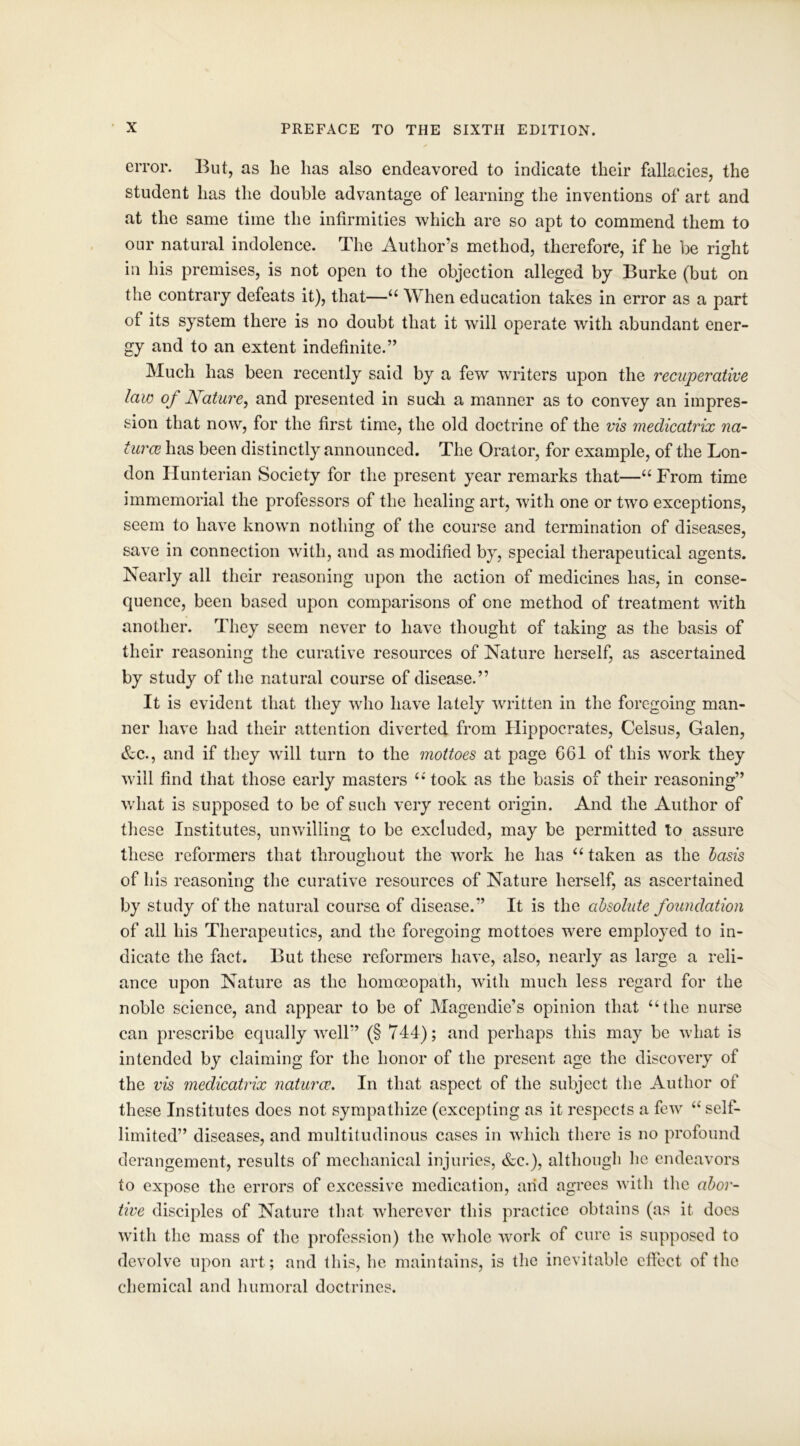 error. But, as lie has also endeavored to indicate their fallacies, the student has the double advantage of learning the inventions of art and at the same time the infirmities which are so apt to commend them to our natural indolence. The Author’s method, therefore, if he be rmht iii his premises, is not open to the objection alleged by Burke (but on the contrary defeats it), that—“ When education takes in error as a part of its system there is no doubt that it will operate with abundant ener- gy and to an extent indefinite.” Much has been recently said by a few writers upon the recuperative laic of Nature, and presented in such a manner as to convey an impres- sion that now, for the first time, the old doctrine of the vis medicatrix na- ture has been distinctly announced. The Orator, for example, of the Lon- don Hunterian Society for the present year remarks that—“ From time immemorial the professors of the healing art, with one or two exceptions, seem to have known nothing of the course and termination of diseases, save in connection with, and as modified by, special therapeutical agents. Nearly all their reasoning upon the action of medicines has, in conse- quence, been based upon comparisons of one method of treatment with another. They seem never to have thought of taking as the basis of their reasoning the curative resources of Nature herself, as ascertained by study of the natural course of disease.” It is evident that they who have lately written in the foregoing man- ner have had their attention diverted from Hippocrates, Celsus, Galen, &c., and if they will turn to the mottoes at page 661 of this work they will find that those early masters ‘‘took as the basis of their reasoning” what is supposed to be of such very recent origin. And the Author of these Institutes, unwilling to be excluded, may be permitted to assure these reformers that throughout the wrork he has “ taken as the basis of his reasoning the curative resources of Nature herself, as ascertained by study of the natural course of disease.” It is the absolute foundation of all his Therapeutics, and the foregoing mottoes were employed to in- dicate the fact. But these reformers have, also, nearly as large a reli- ance upon Nature as the homoeopath, with much less regard for the noble science, and appear to be of Magendie’s opinion that “the nurse can prescribe equally well” (§ 744); and perhaps this may be what is intended by claiming for the honor of the present age the discovery of the vis medicatrix naturce. In that aspect of the subject the Author of these Institutes does not sympathize (excepting as it respects a few “ self- limited” diseases, and multitudinous cases in which there is no profound derangement, results of mechanical injuries, &c.), although he endeavors to expose the errors of excessive medication, arid agrees with the abor- tive disciples of Nature that wherever this practice obtains (as it does with the mass of the profession) the whole work of cure is supposed to devolve upon art; and this, he maintains, is the inevitable effect of the chemical and humoral doctrines.