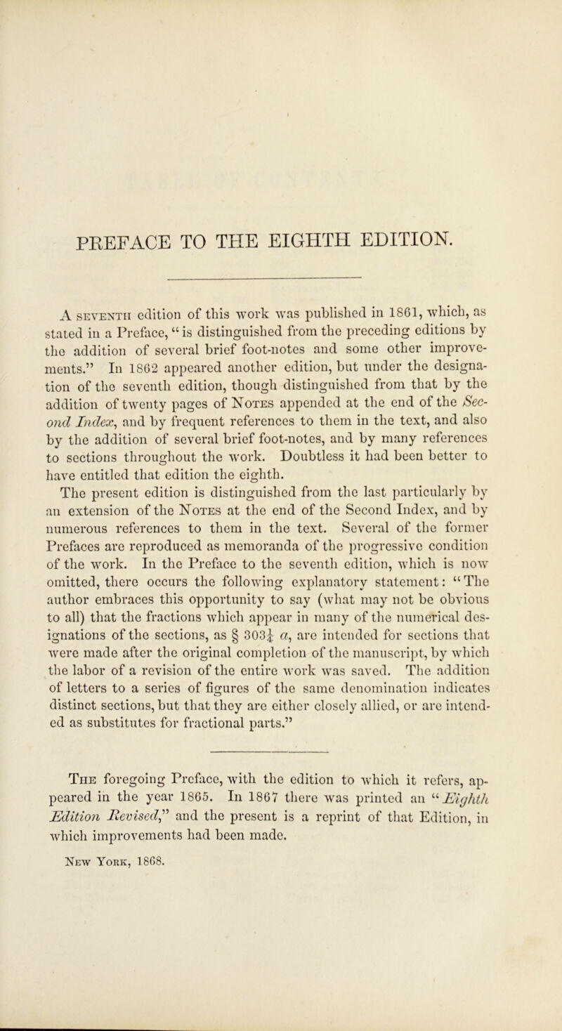 A seventh edition of this work was published in 1861, which, as stated in a Preface, “ is distinguished from the preceding editions by the addition of several brief foot-notes and some other improve- ments.” In 1862 appeared another edition, but under the designa- tion of the seventh edition, though distinguished from that by the addition of twenty pages of Notes appended at the end of the Sec- ond Index, and by frequent references to them in the text, and also by the addition of several brief foot-notes, and by many references to sections throughout the work. Doubtless it had been better to have entitled that edition the eighth. The present edition is distinguished from the last particularly by an extension of the Notes at the end of the Second Index, and by numerous references to them in the text. Several of the former Prefaces are reproduced as memoranda of the progressive condition of the work. In the Preface to the seventh edition, which is now omitted, there occurs the following explanatory statement: “ The author embraces this opportunity to say (what may not be obvious to all) that the fractions which appear in many of the numerical des- ignations of the sections, as § 303j a, are intended for sections that were made after the original completion of the manuscript, by which the labor of a revision of the entire work was saved. The addition of letters to a series of figures of the same denomination indicates distinct sections, but that they are either closely allied, or are intend- ed as substitutes for fractional parts.” The foregoing Preface, with the edition to which it refers, ap- peared in the year 1865. In 1867 there was printed an “Eighth Editio7i Revised,” and the present is a reprint of that Edition, in which improvements had been made. New York, 1868.