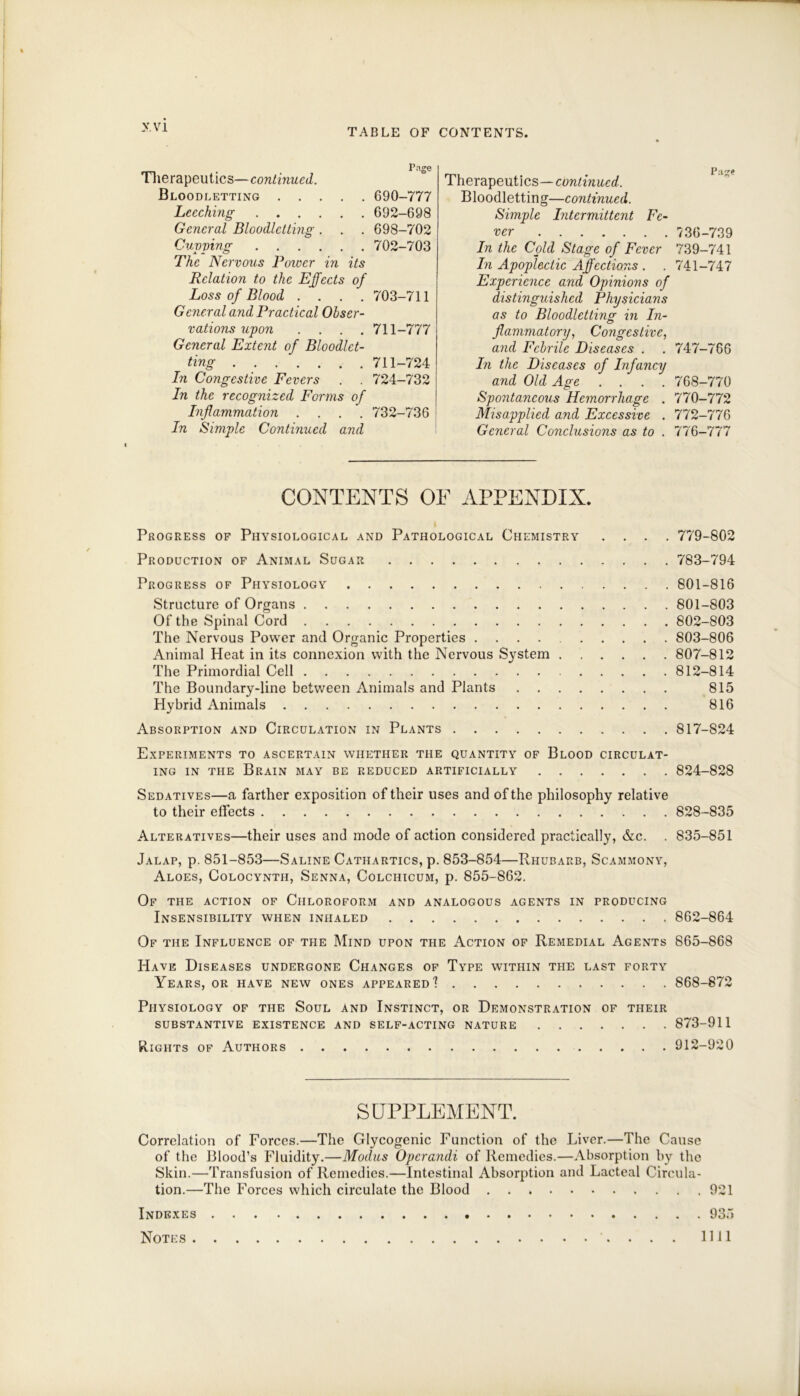 V VI TABLE OF CONTENTS. Tlierapeutics—continued. Bloodletting Leeching General Bloodletting . Cuvving The Nervous Tower in its Relation to the Effects of Loss of Blood .... General and Practical Obser- vations upon .... General Extent of Bloodlet- ting In Congestive Fevers In the recognized Forms of Inflammation .... In Simple Continued and Page 690-777 692-698 698-702 702-703 703-711 711-777 711-724 724-732 732-736 Therapeutics—continued. Bloodletting—continued. Simple Intermittent Fe- ver 736-739 In the Cold Stage of Fever 739-741 In Apoplectic Affections . . 741-747 Experience and Opinions of distinguished Physicians as to Bloodletting in In- flammatory, Congestive, and Febrile Diseases . . 747-766 In the Diseases of Infancy and Old Age .... 768-770 Spontancotis Hemorrhage . 770-772 Misapplied and Excessive . 772-776 General Conclusions as to . 776-777 CONTENTS OF APPENDIX. i Progress of Physiological and Pathological Chemistry .... 779-802 Production of Animal Sugar 783-794 Progress of Physiology 801-816 Structure of Organs 801-803 Of the Spinal Cord 802-803 The Nervous Power and Organic Properties 803-806 Animal Heat in its connexion with the Nervous System 807-812 The Primordial Cell 812-814 The Boundary-line between Animals and Plants 815 Hybrid Animals 816 Absorption and Circulation in Plants 817-824 Experiments to ascertain whether the quantity of Blood circulat- ing in the Brain may be reduced artificially 824-828 Sedatives—a farther exposition of their uses and of the philosophy relative to their effects 828-835 Alteratives—their uses and mode of action considered practically, &c. . 835-851 Jalap, p. 851-853—Saline Cathartics, p. 853-854—Rhubarb, Scammony, Aloes, Colocyntii, Senna, Colchicum, p. 855-862. Of the action of Chloroform and analogous agents in producing Insensibility when inhaled 862-864 Of the Influence of the Mind upon the Action of Remedial Agents 865-868 Have Diseases undergone Changes of Type within the last forty Years, or have new ones appeared”? 868-872 Physiology of the Soul and Instinct, or Demonstration of their substantive existence and self-acting nature 873-911 Rights of Authors 912-920 SUPPLEMENT. Correlation of Forces.—The Glycogenic Function of the Liver.—The Cause of the Blood’s Fluidity.—Modus Operandi of Remedies.—Absorption by the Skin.—Transfusion of Remedies.—Intestinal Absorption and Lacteal Circula- tion.—The Forces which circulate the Blood 921 Indexes 935 Notes 1111