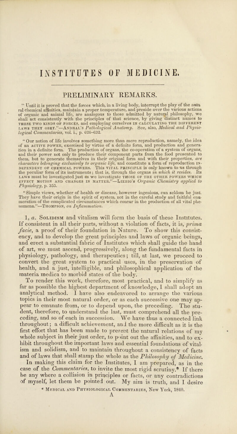 INSTITUTES OF MEDICINE. PRELIMINARY REMARKS. “ Until it is proved that the forces which, in a living body, interrupt the play of the natu ral chemical affinities, maintain a proper temperature, and preside over the various actions of organic and animal life, are analogous to those admitted by natural philosophy, we shall act consistently with the principles of that science, by giving distinct names to these two kinds of forces, and employing ourselves in calculating the different laws they obey.”—Andral’s Pathological Anatomy. See, also, Medical and Physio- logical Commentaries, vol. i., p. G2G-G32. “Our notion of life involves something more than mere reproduction, namely, the idea of an active power, exercised by virtue of a delinite form, and production and genera- tion in a definite form. The production of organs, the co-operation of a system of organs, and their power not only to produce their component parts from the food presented to them, but to generate themselves in their original form and with their properties, are characters belonging exclusively to organic life, and constitute a form of reproduction in- dependent of chemical powers. This vital principle is only known to ns through the peculiar form of its instruments ; that is, through the organs in which it resides. Its laws must be investigated just as we investigate those of the other powers which effect motion and changes in matter.”—Liebig’s Organic Chemistry applied to Physiology, p. 355. “Simple views, whether of health or disease, however ingenious, can seldom be just. They have their origin in the spirit of system, not in the careful study and faithful enu- meration of the complicated circumstances which concur in the production of all vital phe- nomena.”—Thompson, on Inflammation. 1, a. Solidism and vitalism will form the basis of these Institutes. If consistent in all their parts, without a violation of facts, it is, prima facie, a proof of their foundation in Nature. To show this consist- ency, and to develop the great principles and laws of organic beings, and erect a substantial fabric of Institutes which shall guide the hand of art, we must ascend, progressively, along the fundamental facts in physiology, pathology, and therapeutics; till, at last, we proceed to convert the great system to practical uses, in the preservation of health, and a just, intelligible, and philosophical application of the materia medica to morbid states of the body. To render this work, therefore, most practical, and to simplify as far as possible the highest department of knowledge, I shall adopt an analytical method. I have also endeavored to arrange the various topics in their most natural order, or as each successive one may ap- pear to emanate from, or to depend upon, the preceding. The stu- dent, therefore, to understand the last, must comprehend all the pre- ceding, and so of each in succession. We have thus a connected link throughout; a difficult achievement, and the more difficult as it is the first effort that has been made to present the natural relations of my whole subject in their just order, to point out the affinities, and to ex- hibit throughout the important laws and essential foundations of vital- ism and solidism, and to maintain throughout a consistency of facts and of laws that shall stamp the whole as the Philosophy of Medicine. In making this claim for the Institutes, I am prepared, as in the case of the Commentaries, to invite the most rigid scrutiny.* If there be any where a collision in principles or facts, or any contradictions of myself, let them be pointed out. My aim is truth, and I desire * Medical and Physiological Commentaries, New York, 1840.