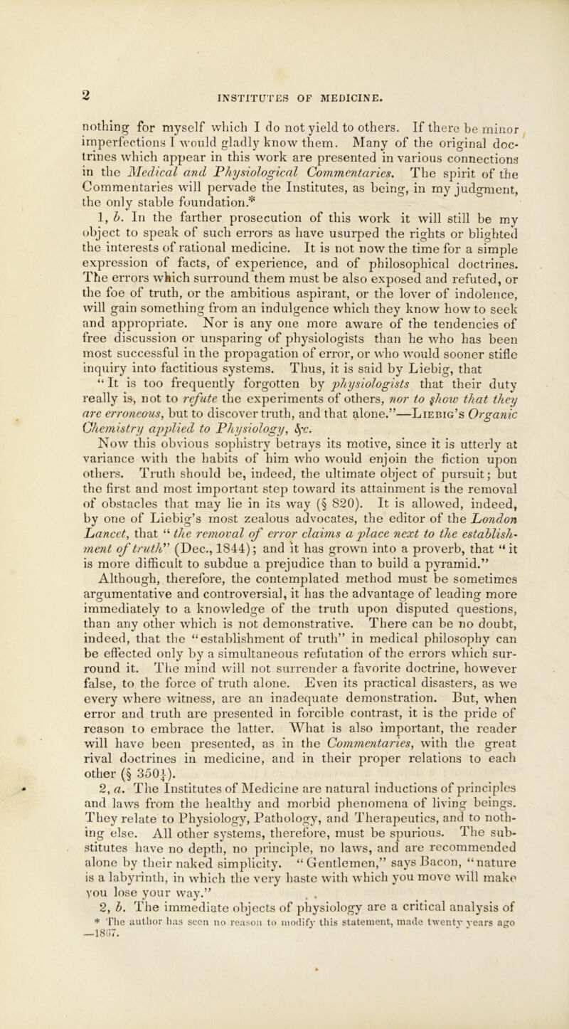 nothing for myself which I do not yield to others. If there be minor imperfections I would gladly know them. Many of the original doc- trines which appear in this work are presented in various connections in the Medical and Physiological Commentaries. The spirit of the Commentaries will pervade the Institutes, as being, in my judgment, the only stable foundation.* 1, b. In the farther prosecution of this work it will still be my object to speak of such errors as have usurped the rights or blighted the interests of rational medicine. It is not now the time for a simple expression of facts, of experience, and of philosophical doctrines. The errors which surround them must be also exposed and refuted, or the foe of truth, or the ambitious aspirant, or the lover of indolence, will gain something from an indulgence which they know how to seek and appropriate. Nor is any one more aware of the tendencies of free discussion or unsparing of physiologists than he who has been most successful in the propagation of error, or who would sooner stifle inquiry into factitious systems. Thus, it is said by Liebig, that “ It is too frequently forgotten by physiologists that their duty really is, not to refute the experiments of others, nor to $how that they are erroneous, but to discover truth, and that alone.”—Liebig’s Organic Chemistry applied to Physiology, fyc. Now this obvious sophistry betrays its motive, since it is utterly at variance with the habits of him who would enjoin the Action upon others. Truth should be, indeed, the ultimate object of pursuit; but the first and most important step toward its attainment is the removal of obstacles that may lie in its way (§ 820). It is allowed, indeed, by one of Liebig’s most zealous advocates, the editor of the London Lancet, that “ the removal of error claims a place next to the establish- ment of truth” (Dec., 1844); and it has grown into a proverb, that “ it is more difficult to subdue a prejudice than to build a pyramid.” Although, therefore, the contemplated method must be sometimes argumentative and controversial, it has the advantage of leading more immediately to a knowledge of the truth upon disputed questions, than any other which is not demonstrative. There can be no doubt, indeed, that the “establishment of truth” in medical philosophy can be effected only by a simultaneous refutation of the errors which sur- round it. The mind will not surrender a favorite doctrine, however false, to the force of truth alone. Even its practical disasters, as we every where witness, are an inadequate demonstration. But, when error and truth are presented in forcible contrast, it is the pride of reason to embrace the latter. What is also important, the reader will have been presented, as in the Commentaries, with the great rival doctrines in medicine, arid in their proper relations to each other (§ 350}). 2, a. The Institutes of Medicine are natural inductions of principles and laws from the healthy and morbid phenomena of living beings. They relate to Physiology, Pathology, and Therapeutics, and to noth- ing else. All other systems, therefore, must be spurious. The sub- stitutes have no depth, no principle, no laws, and are recommended alone by their naked simplicity. “Gentlemen,” says Bacon, “nature is a labyrinth, in which the very haste with which you move will make you lose your way.” 2, b. The immediate objects of physiology are a critical analysis of * The author has seen no reason to modify this statement, made twenty years ago —18u7.