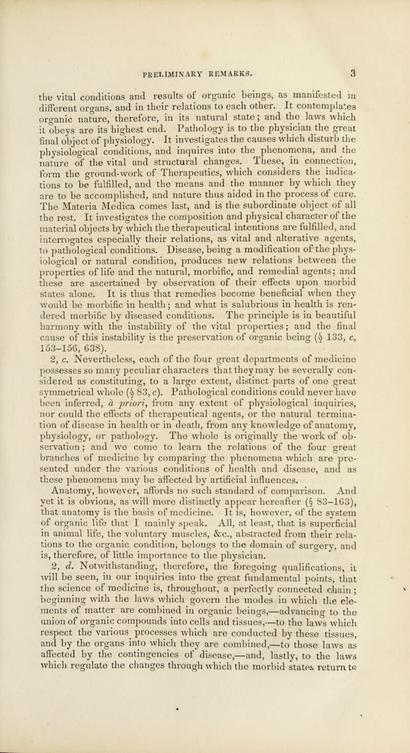 the vital conditions and results of organic beings, as manifested in different organs, and in their relations to each other. It contemplates organic nature, therefore, in its natural state ; and the laws which it obeys are its highest end. Pathology is to the physician the great final object of physiology. It investigates the causes which disturb the physiological conditions, and inquires into the phenomena, and the nature of the vital and structural changes. These, in connection, form the ground-work of Therapeutics, which considers the indica- tions to be fulfilled, and the means and the manner by which they are to be accomplished, and nature thus aided in the process of cure. The Materia Medica comes last, and is the subordinate object of all the rest. It investigates the composition and physical character of the material objects by which the therapeutical intentions are fulfilled, and interrogates especially their relations, as vital and alterative agents, to pathological conditions. Disease, being a modification of‘the phys- iological or natural condition, produces new relations between the properties of life and the natural, morbific, and remedial agents; and these are ascertained by observation of their effects upon morbid states alone. It is thus that remedies become beneficial when they would be morbific in health; and what is salubrious in health is ren- dered morbific by diseased conditions. The principle is in beautiful harmony with the instability of the vital properties ; and the final cause of this instability is the preservation of organic being 133, c, 153-156, 638). 2, c. Nevertheless, each of the four great departments of medicine possesses so many peculiar characters that they may be severally con- sidered as constituting, to a large extent, distinct parts of one great symmetrical whole 83, c). Pathological conditions could never have been inferred, a priori, from any extent of physiological inquiries, nor could the effects of therapeutical agents, or the natural termina- tion of disease in health or in death, from any knowledge of anatomy, physiology, or pathology. The whole is originally the work of ob- servation ; and we come to learn the relations of the four great branches of medicine by comparing the phenomena which are pre- sented under the various conditions of health and disease, and as these phenomena may be affected by artificial influences. Anatomy, however, affords no such standard of comparison. And yet it is obvious, as will more distinctly appear hereafter (§ S3-163), that anatomy is the basis of medicine. It is, however, of the system of organic life that I mainly speak. All, at least, that is superficial in animal life, the voluntary muscles, &c., abstracted from their rela- tions to the organic condition, belongs to the domain of surgery, and is, therefore, of little importance to the physician. 2, cl. Notwithstanding, therefore, the foregoing qualifications, it will be seen, in our inquiries into the great fundamental points, that the science of medicine is, throughout, a perfectly connected chain; beginning with the laws which govern the modes in which the ele- ments of matter are combined in organic beings,—advancing to the union of organic compounds into cells and tissues,—to the laws which respect the various processes which are conducted by these tissues, and by the organs into which they are combined,—to those laws as affected by the contingencies of disease,—and, lastly, to the laws which regulate the changes through which the morbid states return te